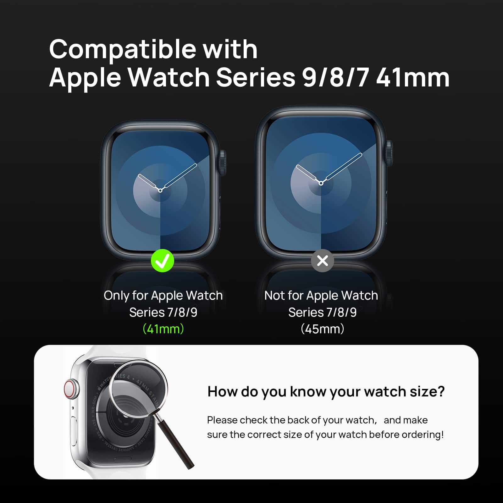 Compatible with Apple Watch Series 9/8/7 41mm  
Only for Apple Watch Series 7/8/9 (41mm)  
Not for Apple Watch Series 7/8/9 (45mm)  

How do you know your watch size?  
Please check the back of your watch, and make sure the correct size of your watch before ordering!