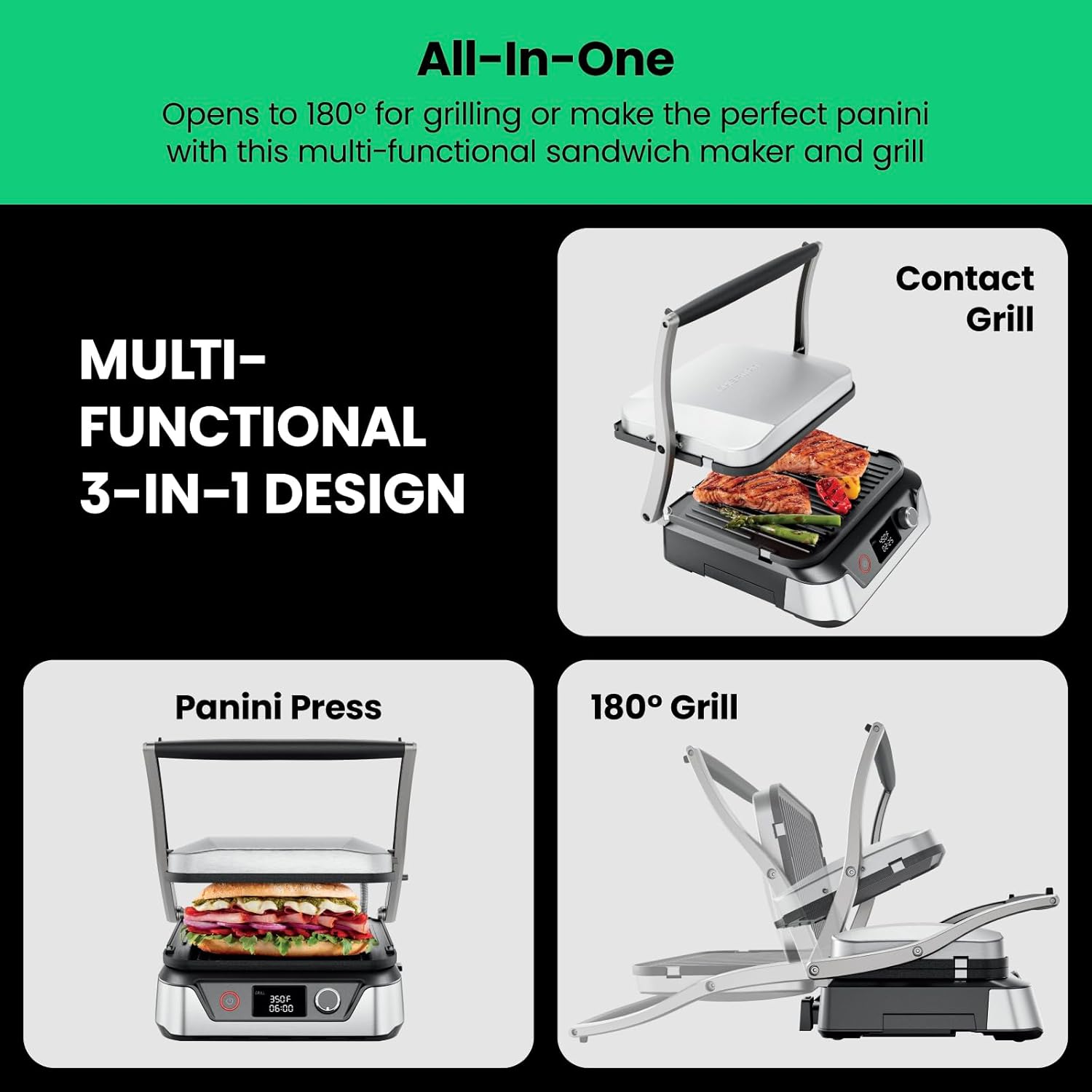 All-In-One  
Opens to 180° for grilling or make the perfect panini with this multi-functional sandwich maker and grill  

MULTI-FUNCTIONAL 3-IN-1 DESIGN  

Contact Grill  

Panini Press  

180° Grill