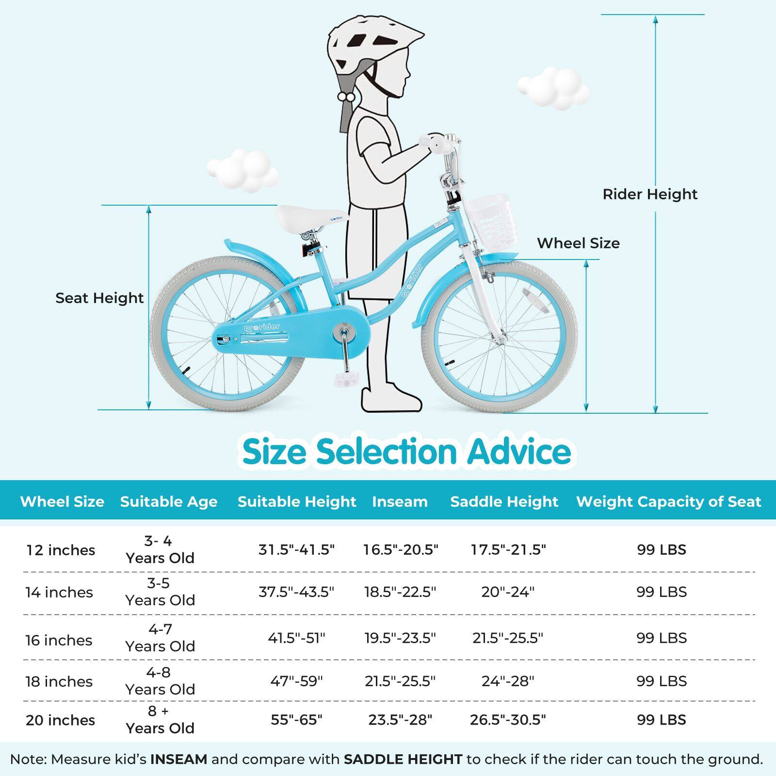 **Size Selection Advice**

| Wheel Size | Suitable Age | Suitable Height | Inseam | Saddle Height | Weight Capacity of Seat |
|------------|--------------|----------------|--------|---------------|-----------------------|
| 12 inches  | 3-4 Years Old | 31.5"-41.5"     | 16.5"-20.5" | 17.5"-21.5"    | 99 LBS                |
| 14 inches  | 3-5 Years Old | 37.5"-43.5"     | 18.5"-22.5" | 20"-24"        | 99 LBS                |
| 16 inches  | 4-7 Years Old | 41.5"-51"       | 19.5"-23.5" | 21.5"-25.5"    | 99 LBS                |
| 18 inches  | 4-8 Years Old | 47"-59"        | 21.5"-25.5" | 24"-28"       