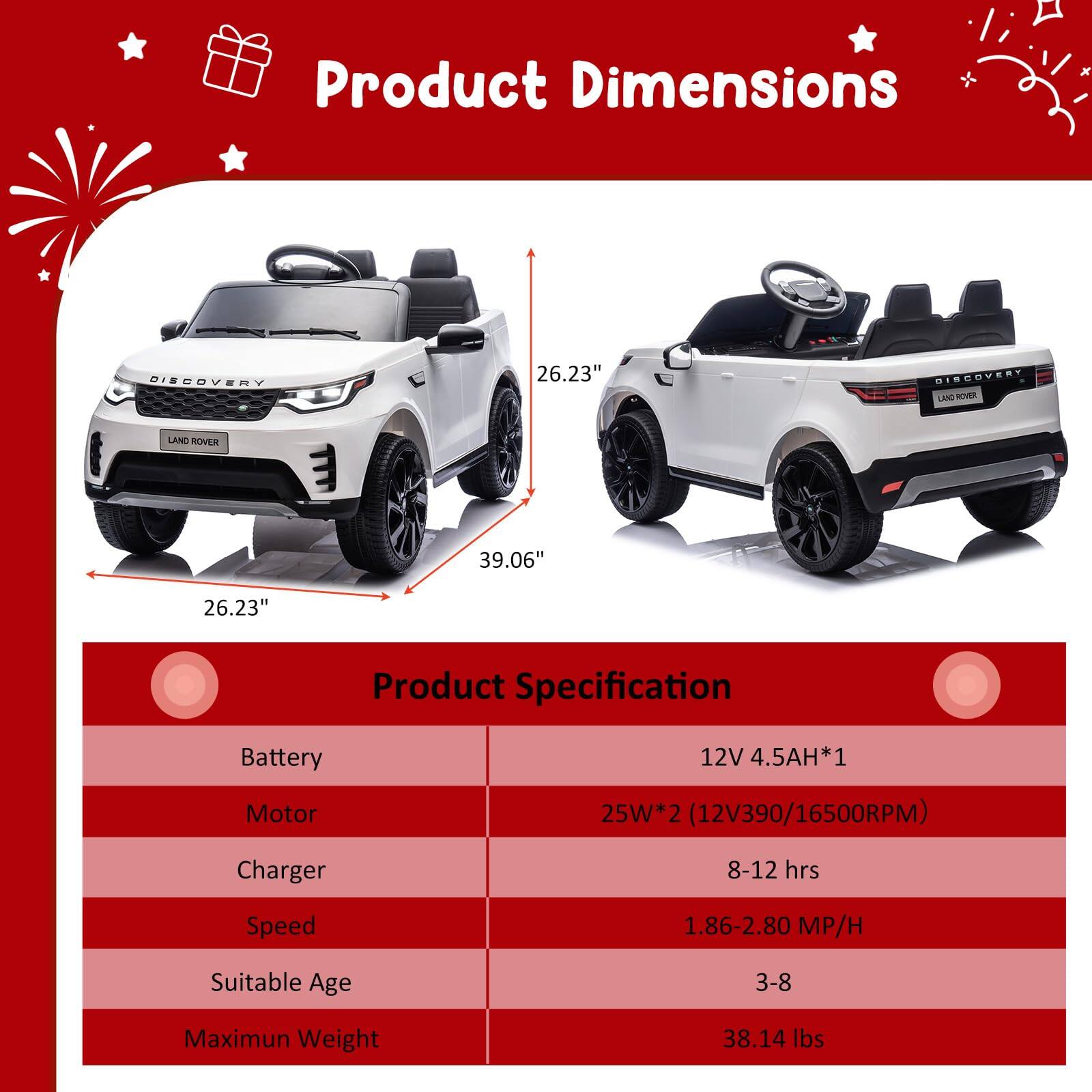 Product Dimensions  
26.23" x 39.06" x 26.23"

Product Specification  
Battery: 12V 4.5AH*1  
Motor: 25W*2 (12V390/16500RPM)  
Charger: 8-12 hrs  
Speed: 1.86-2.80 MP/H  
Suitable Age: 3-8  
Maximum Weight: 38.14 lbs
