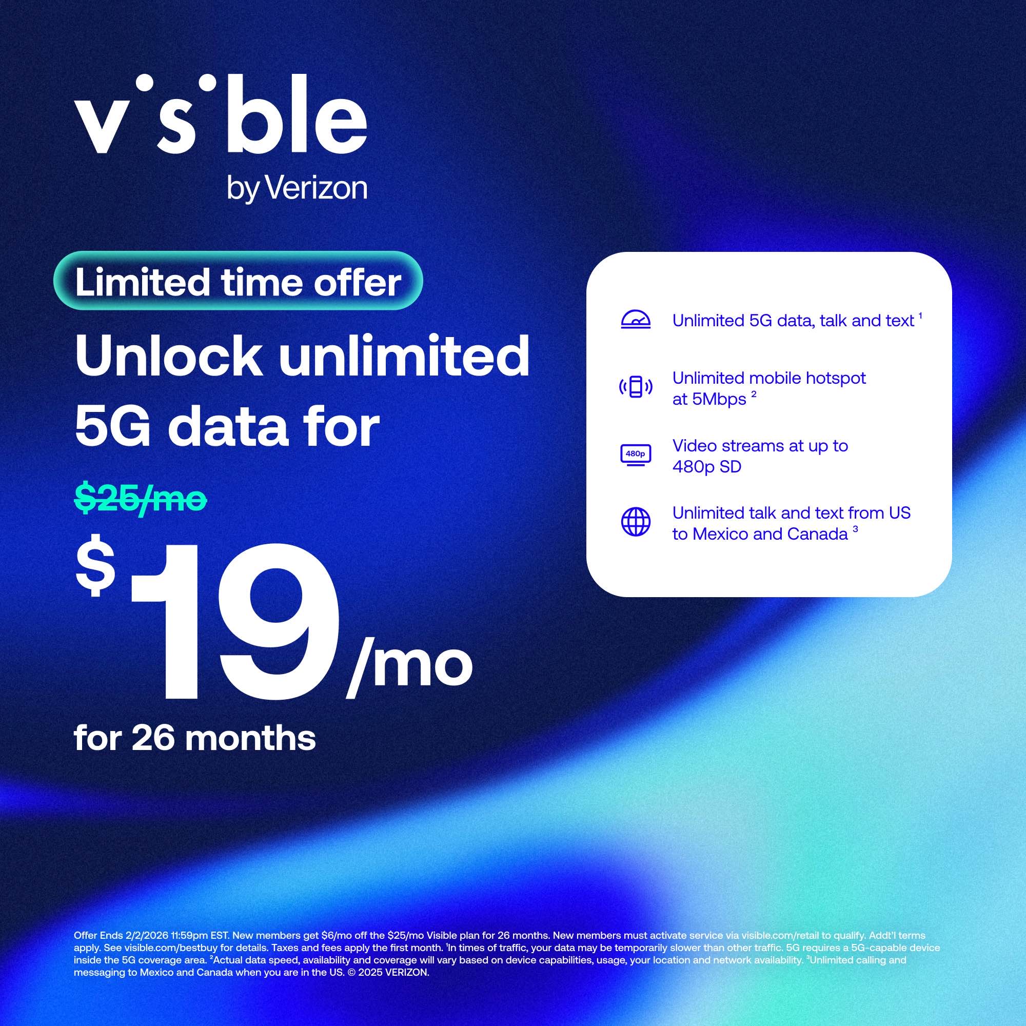 **Visible by Verizon**

**Limited time offer**

**Unlock unlimited 5G data for $25/mo for $19/mo for 26 months**

- Unlimited 5G data, talk and text
- Unlimited mobile hotspot at 5Mbps
- Video streams at up to 480p SD
- Unlimited talk and text from US to Mexico and Canada

**Offer Ends 2/2/2026 11:59pm EST**

New members get $6/mo off the $25/mo Visible plan for 24 months. New members must activate service via visible.com/retail to qualify. Addl terms apply. See visible.com/bestbuy for details. Taxes and fees apply the first month. In times of traffic, your data may be temporarily slower than other traffic. 5G requires a 5G-capable device inside the 5G coverage area. Actual data speed availability and coverage will vary based on device capabilities, usage, your location and network availability. Unlimited calling and messaging to Mexico and Canada when you are in the US. © 2025 VERIZON