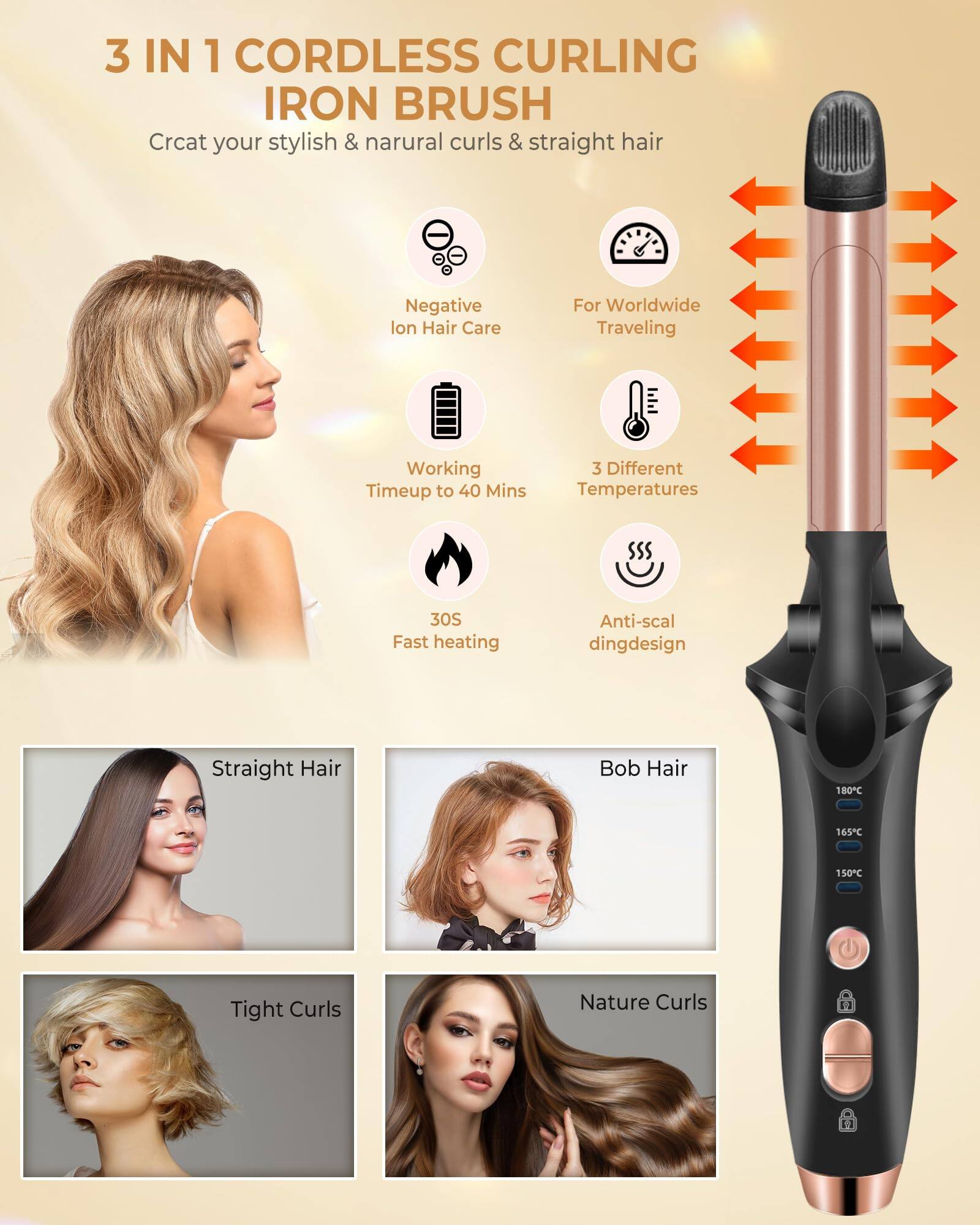 3 IN 1 CORDLESS CURLING IRON BRUSH

Create your stylish & natural curls & straight hair

- Negative Ion Hair Care
- For Worldwide Traveling
- Working Time up to 40 Mins
- 3 Different Temperatures
- 30S Fast heating
- Anti-scaling design

Straight Hair

Bob Hair

Tight Curls

Nature Curls

180°C
165°C
150°C