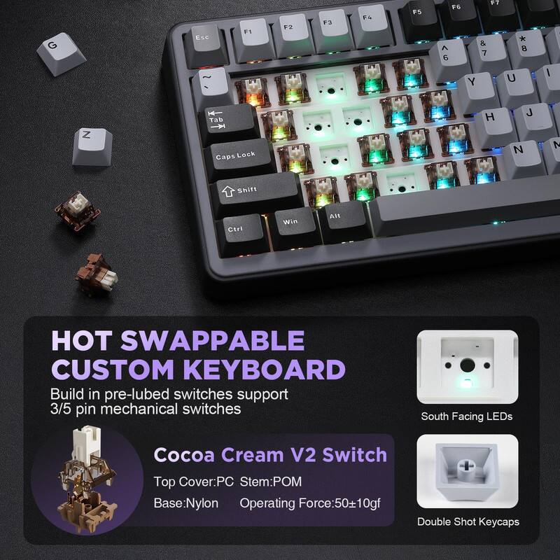 HOT SWAPPABLE CUSTOM KEYBOARD

Build in pre-lubed switches support 3/5 pin mechanical switches

Cocoa Cream V2 Switch
Top Cover: PC
Stem: POM
Base: Nylon
Operating Force: 50±10gf

South Facing LEDs
Double Shot Keycaps