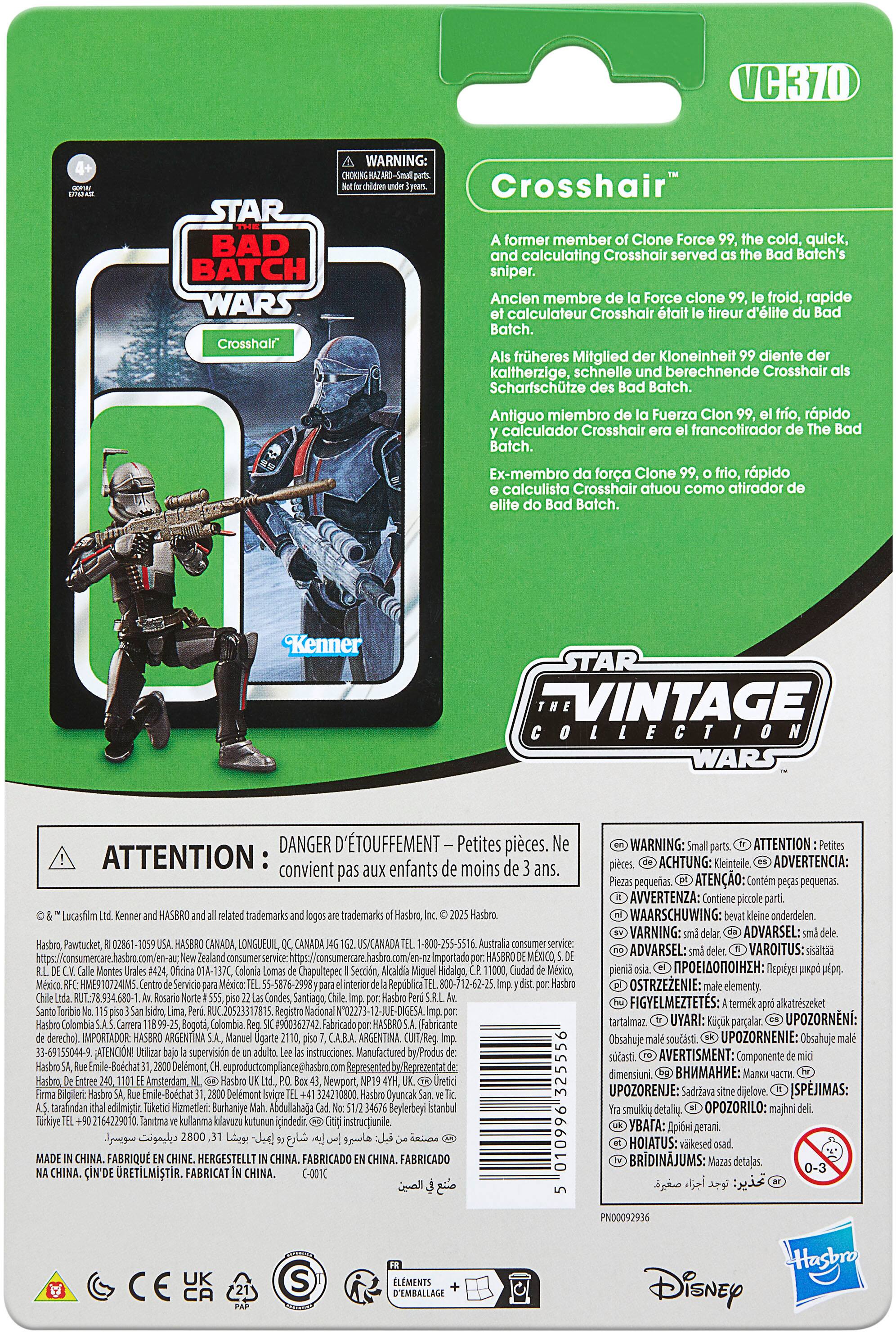 VCK70 STAR WARS Crosshair WARNING: HAZARDOUS-SMALL PARTS Crosshair former member Clone Force cold, quick, calculating Crosshair served Batch's sniper. Ancien membre Force clone froid, rapide calculateur Crosshair tait tireur d'lite Batch. frheres Mitglied Kloneinheit diente kaltherzige, schnelle berechnende Crosshair Scharfschtze Batch. Antiguo miembro Fuerza Clon fro, rpido calculador Crosshair francotirador Batch. Ex-membro fora Clone frio, rpido calculista Crosshair atuou como atirador elite Batch. Kenner STAR "VINTAGE WARS DANGER D'TOUFFEMENT Petites pices. ATTENTION convient enfants moins pas Lucashilm HASBRO trademarks trademarks Hasbro, Pawtucket, HASBRO CANADA LONGUEUIL, US/CANADA Importado HASBRO 01A-137C Chapultepec Hidalgo, 10724M5. Repblica Santiago, Registro N02273 JUE-DIGESA Colombia 11899-25, Colombia #900362742 Fabricado (Fabricante derecho). MPORTADOR: ARGENTINA Ugarte ARGENTINA 33-69155044-9. ATENCION! supervision instruccion.