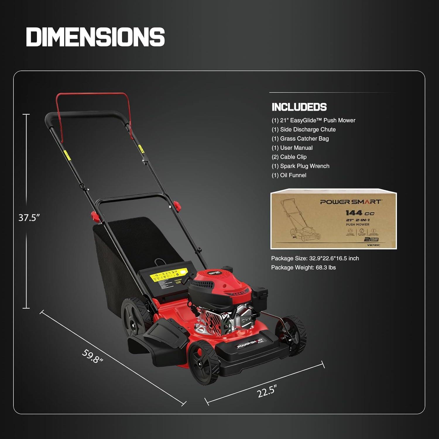 DIMENSIONS  
(1) 21" EasyGlide™ Push Mower  
(1) Side Discharge Chute  
(1) Grass Catcher Bag  
(1) User Manual  
(2) Cable Clip  
(1) Spark Plug Wrench  
(1) Oil Funnel  

POWER SMART 144 CC DF 20 SH MITWER  
Package Size: 32.9" x 22.6" x 16.5" inch  
Package Weight: 68.3 lbs  

59.8" x 22.5" x 37.5"