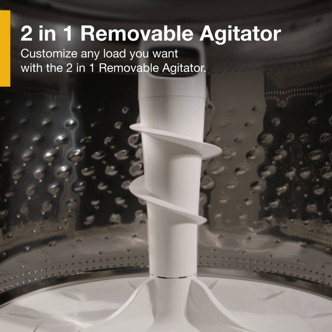 2 in 1 Removable Agitator  
Customize any load you want with the 2 in 1 Removable Agitator.