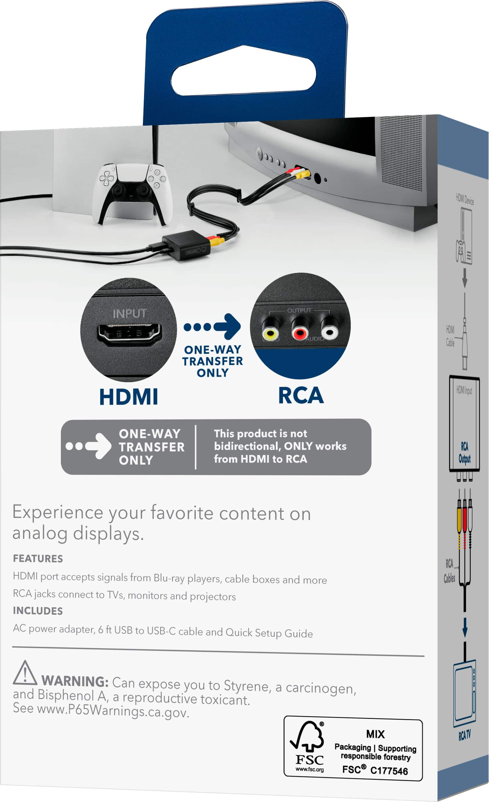 **HDMI to RCA Converter**
**ONE-WAY TRANSFER ONLY**
This product is not bidirectional, ONLY works from HDMI to RCA.
**Experience your favorite content on analog displays.**
**FEATURES**
- HDMI port accepts signals from Blu-ray players, cable boxes and more
- RCA jacks connect to TVs, monitors and projectors
**INCLUDES**
- AC power adapter
- 6 ft USB to USB-C cable
- Quick Setup Guide
**WARNING:** Can expose you to Styrene, a carcinogen, and Bisphenol A, a reproductive toxicant. See www.P65Warnings.ca.gov.
**MIX Packaging | Supporting responsible forestry**
- FSC C177546
**HDMI Device**
- INPUT
- HDMI
**RCA**
- OUTPUT
- RCA Output
**HDMI Cable**
- HDMI Input
**RCA Cables**
- RCA Output
**RCA TV**