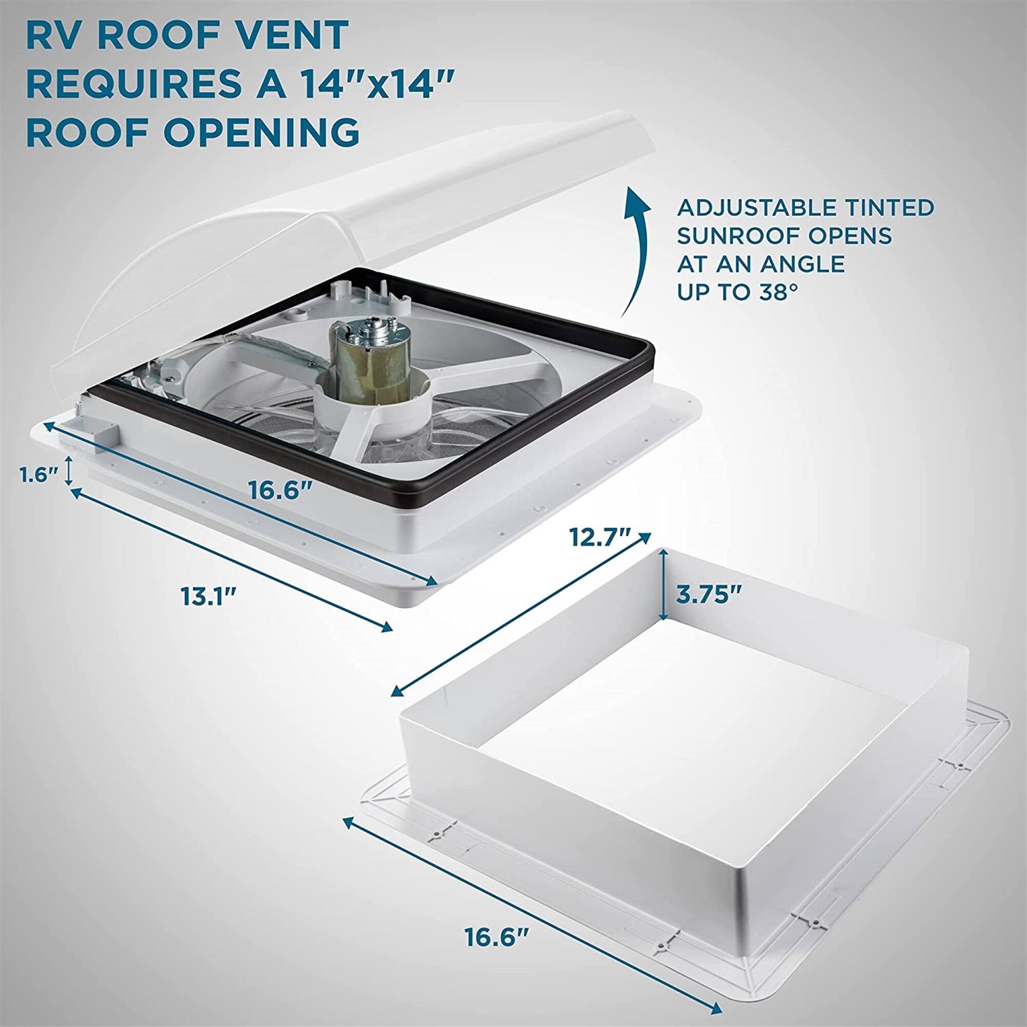 RV ROOF VENT REQUIRES A 14"x14" ROOF OPENING
ADJUSTABLE TINTED SUNROOF OPENS AT AN ANGLE UP TO 38°
1.6"
16.6"
12.7"
13.1"
3.75"
16.6"