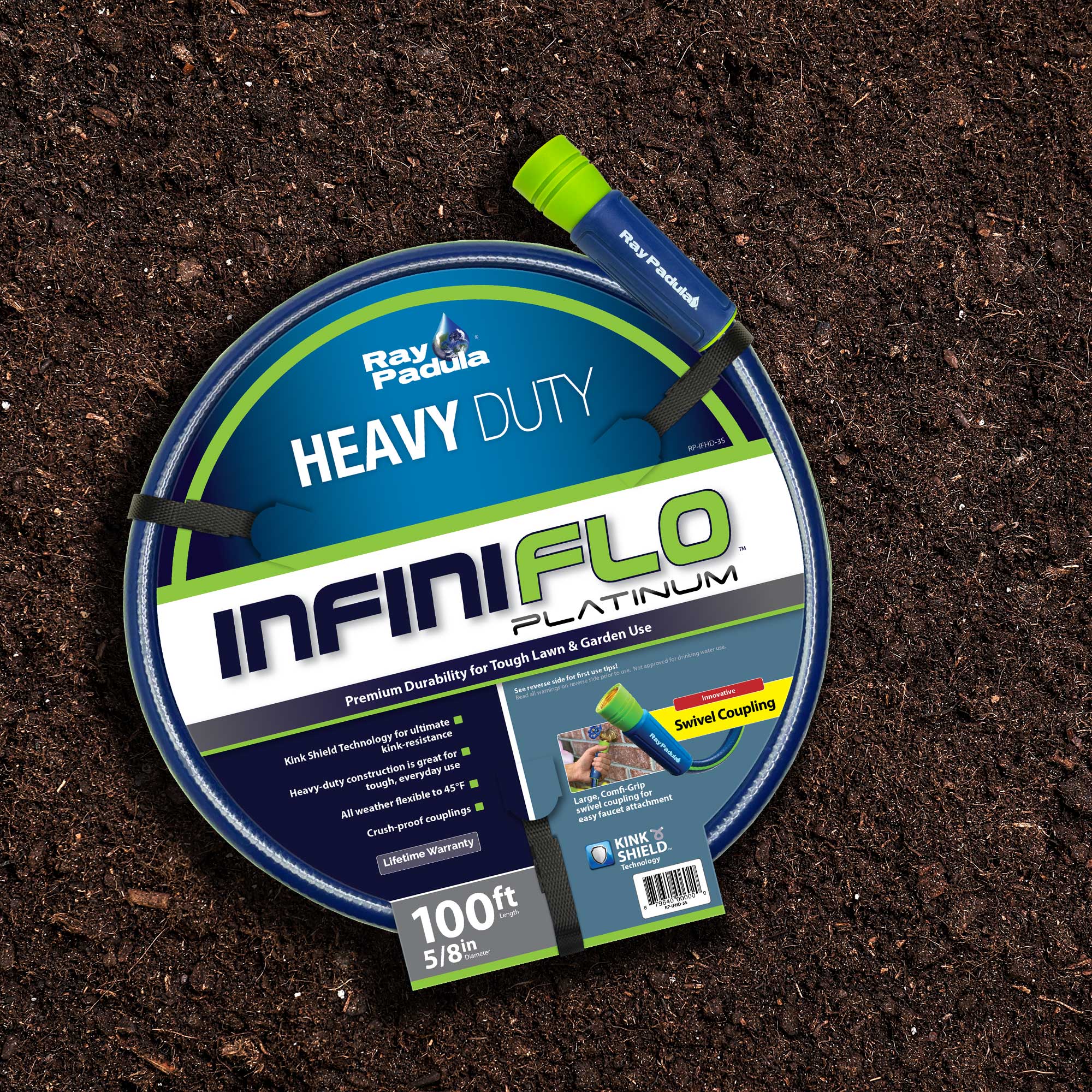 Ray Padula  
HEAVY DUTY  
INFINIFLO PLATINUM  
Premium Durability for Tough Lawn & Garden Use  

Kink Shield Technology for ultimate kink-resistance  
Heavy-duty construction is great for everyday use  
All weather, flexible to -45°F  
Crush-proof couplings  
Lifetime Warranty  

100ft  
5/8in  

Swivel Coupling  
Large Connector for easy faucet attachment  

KINK SHIELD  
Technology