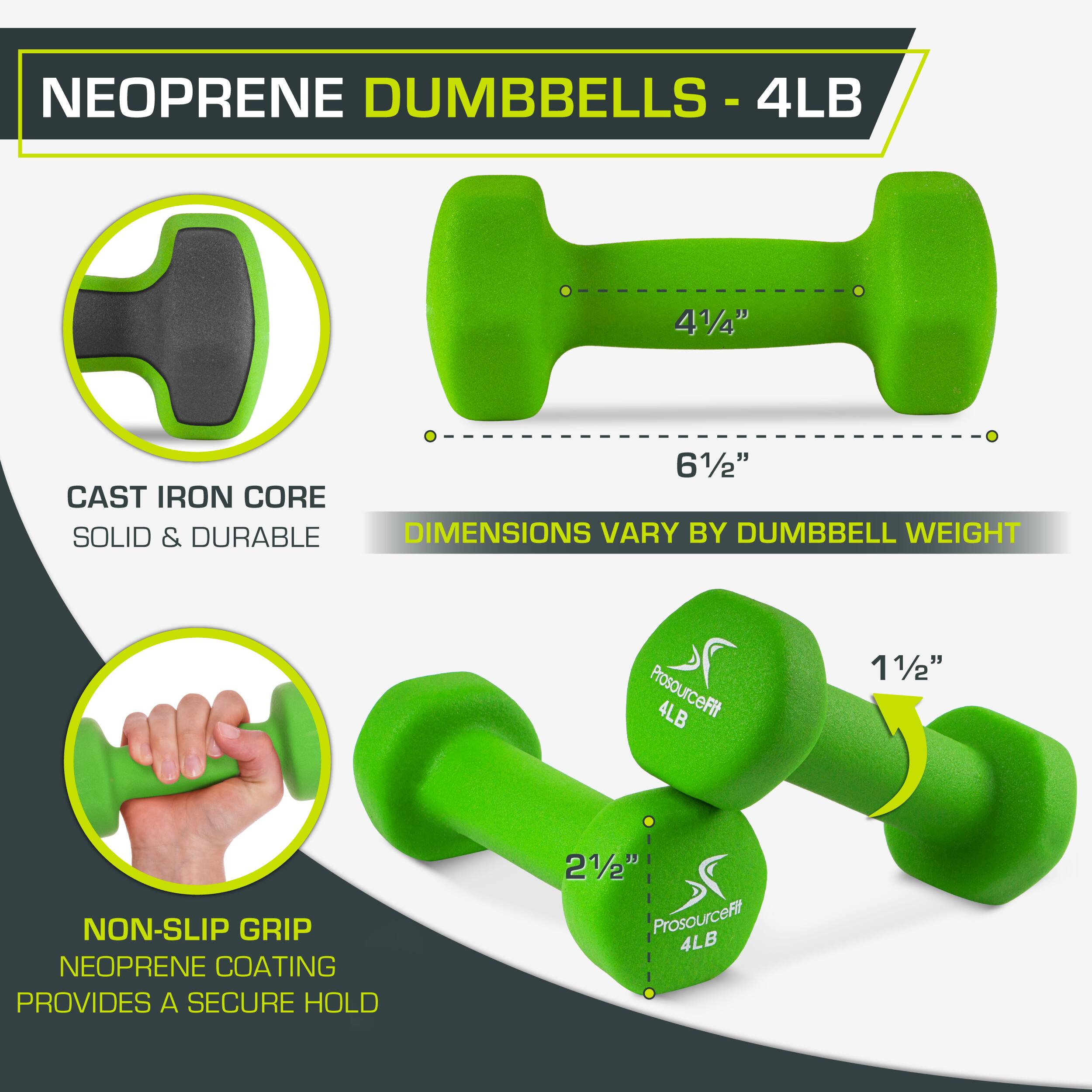 NEOPRENE DUMBBELLS - 4LB
4LB
41/4"
61/2"
CAST IRON CORE
SOLID & DURABLE
DIMENSIONS VARY BY DUMBBELL WEIGHT
ProsourceFit
4LB
11/2"
NON-SLIP GRIP
NEOPRENE COATING
PROVIDES A SECURE HOLD
21/2"
ProsourceFit
4LB