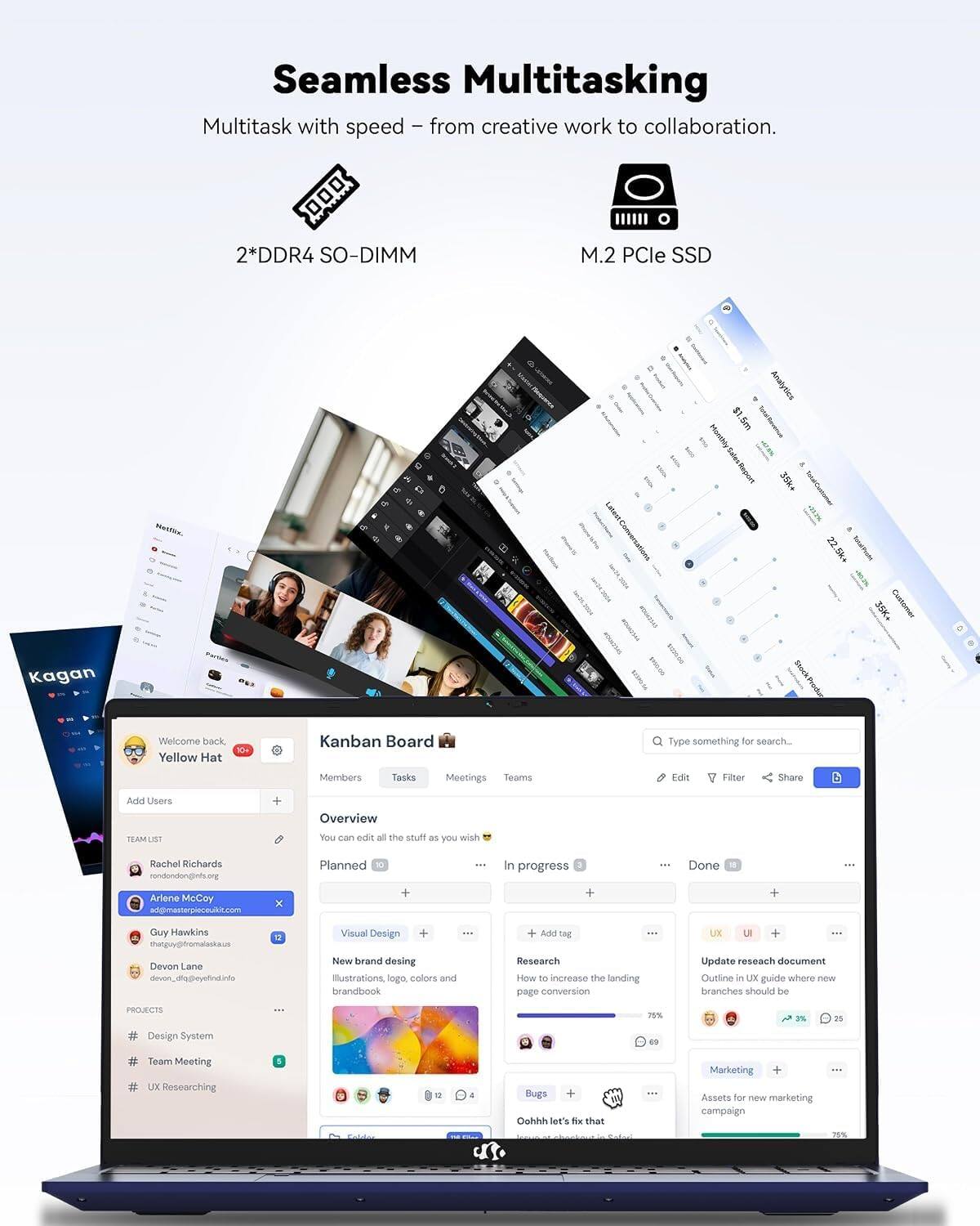 Seamless Multitasking  
Multitask with speed - from creative work to collaboration.  
2*DDR4 SO-DIMM  
M.2 PCle SSD  

Analytics  
1.5m Total Rovemus 35k*  
22.5k+  

Kagan  

Produc  
Welcome back Yellow Hat  
10+  

Kanban Board  
Type something for search...  
Members  
Tasks  
Meetings  
Teams  
Edit  
Filter  
Share  
Add Users  

Overview  
TEAM LIST  
You can edit all the stuff as you wish  

Rachel Richards rondondonginfs.org  
Planned  
In progress  
Done  

Ariene McCoy ad@masterpieceukic.com  
Guy Hawkins thatguy@fromalaska.us  
Devon Lane devon_diq@eyefind.info  

Visual Design + New brand design  
Illustrations, logo, colors and brandbook  

Add 10g Research How to increase the landing page conversion  

UX LE + Update research document  
Outline in UX guide where new branches should be  

PROJECTS  
Design System  
Team Meeting UX Researching  
Bugs + Gohhh let's fix that  

Marketing + Assets for Order marketing campaign  

Calories  
TOTAL  

