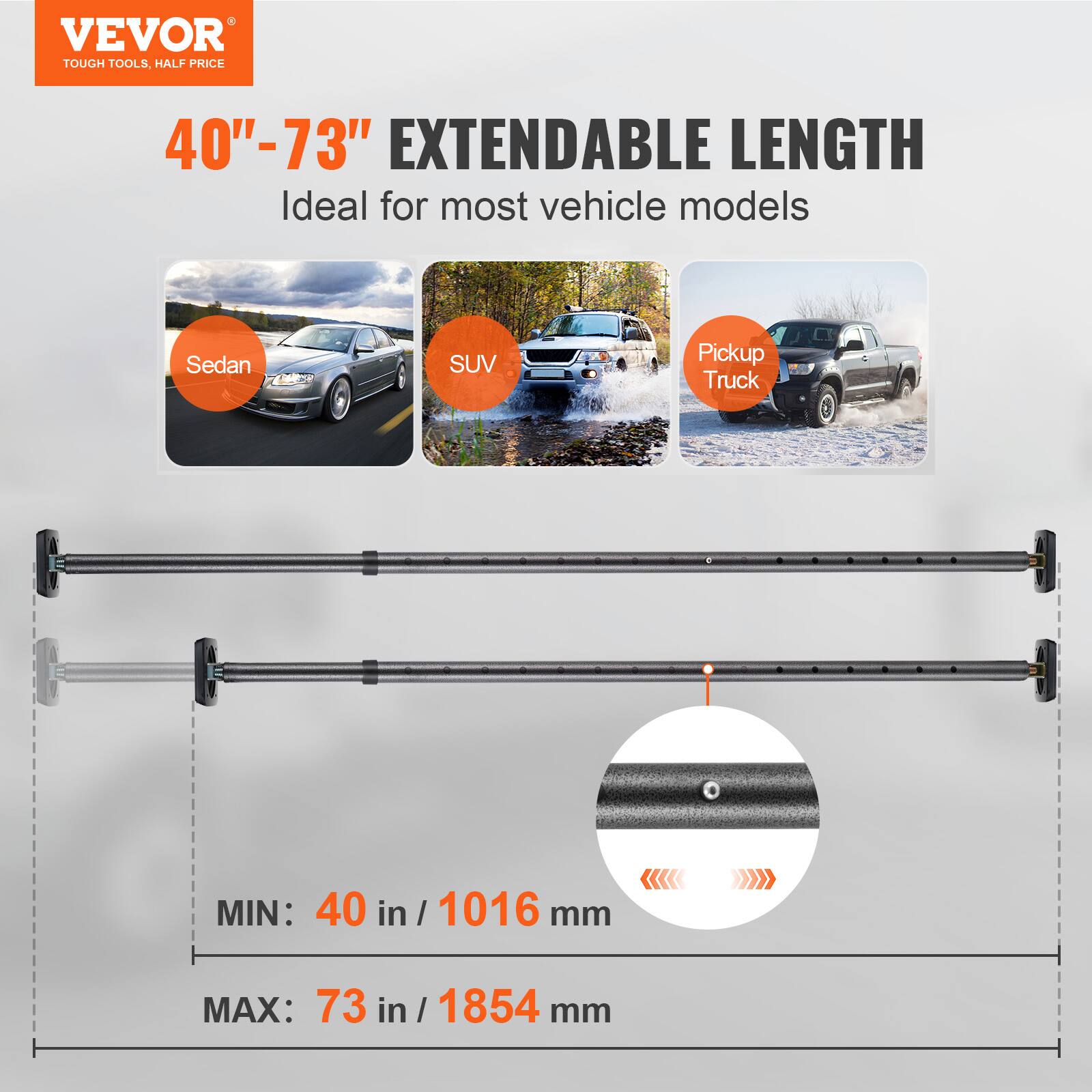VEVOR  
TOUGH TOOLS, HALF PRICE  

40"–73" EXTENDABLE LENGTH  
Ideal for most vehicle models  

Sedan  
SUV  
Pickup Truck  

MIN: 40 in / 1016 mm  
MAX: 73 in / 1854 mm