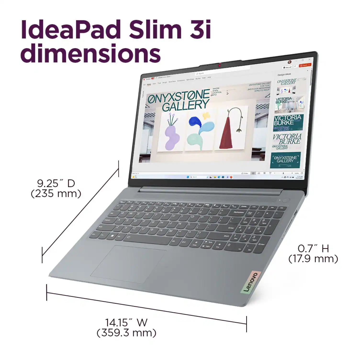 IdeaPad Slim 3i dimensions
ONYXSTONE GALLERY
9.25" D (235 mm)
0.7" H (17.9 mm)
14.15" W (359.3 mm)