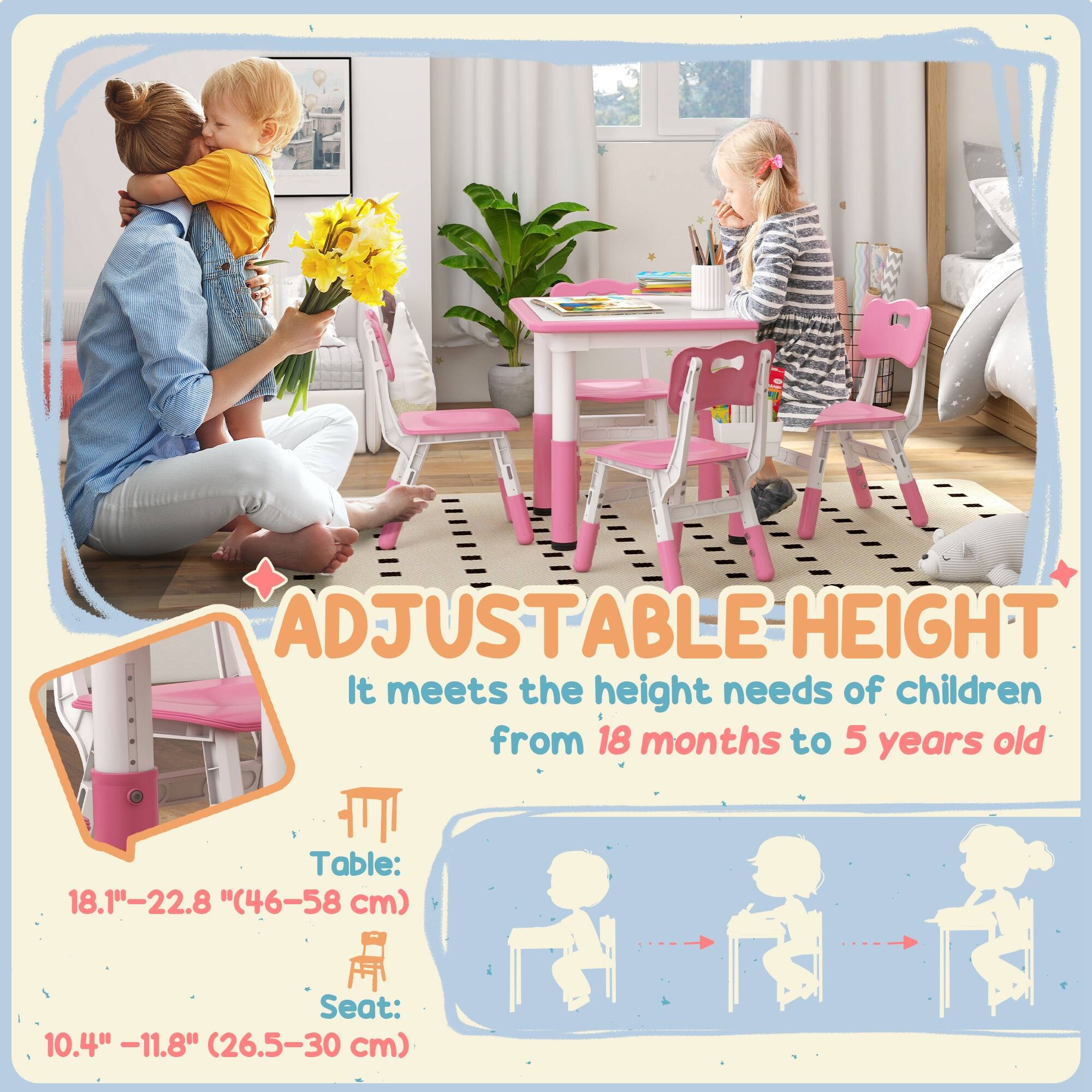 ADJUSTABLE HEIGHT  
It meets the height needs of children from 18 months to 5 years old  

Table: 18.1" - 22.8" (46-58 cm)  
Seat: 10.4" - 11.8" (26.5-30 cm)