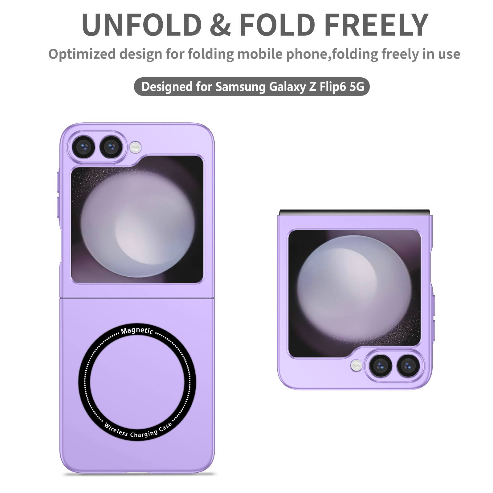 UNFOLD & FOLD FREELY  
Optimized design for folding mobile phone, folding freely in use  
Designed for Samsung Galaxy Z Flip6 5G  
Magnetic Wireless Charging Case