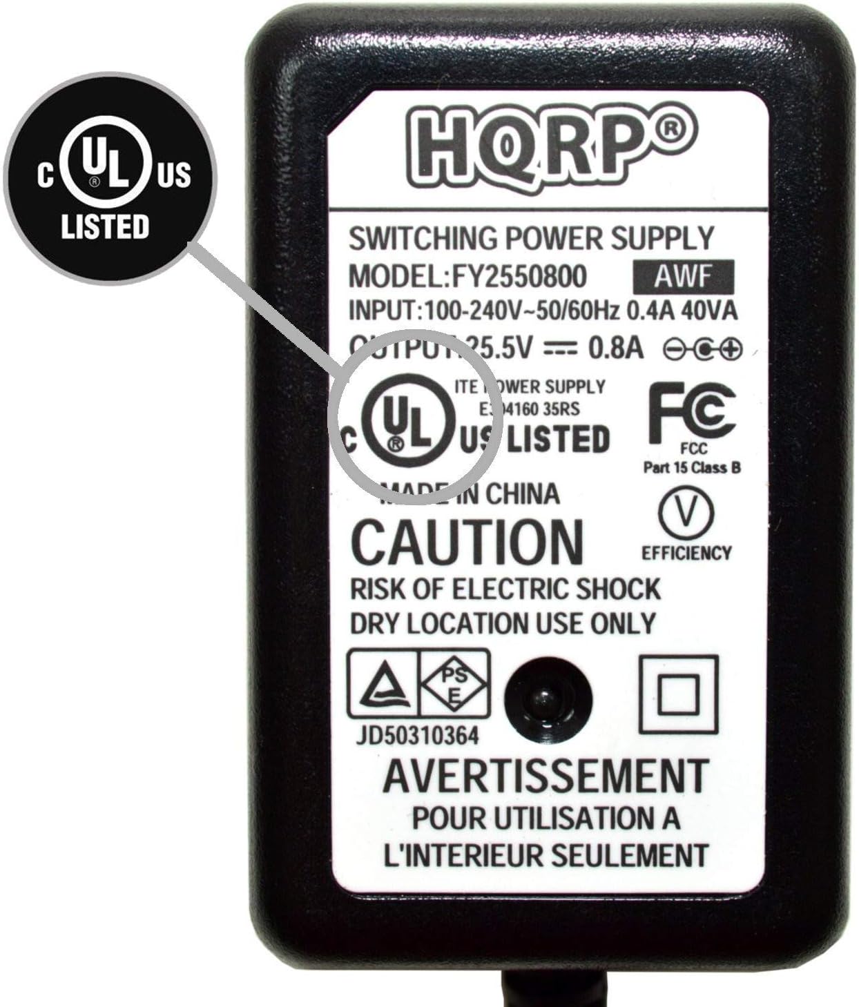 UL US LISTED  
HQRP SWITCHING POWER SUPPLY  
MODEL: FY2550800  
AWF  
INPUT: 100-240V~50/60Hz 0.4A 40VA  
OUTPUT: 25.5V = 0.8A  

ITE POWER SUPPLY  
E4160 35RS  
FC  
C UL US LISTED  
FCC Part 15 Class B  

MADE IN CHINA  

CAUTION  
RISK OF ELECTRIC SHOCK  
DRY LOCATION USE ONLY  

AVERTISSEMENT  
POUR UTILISATION A L'INTERIEUR SEULEMENT  

JD50310364