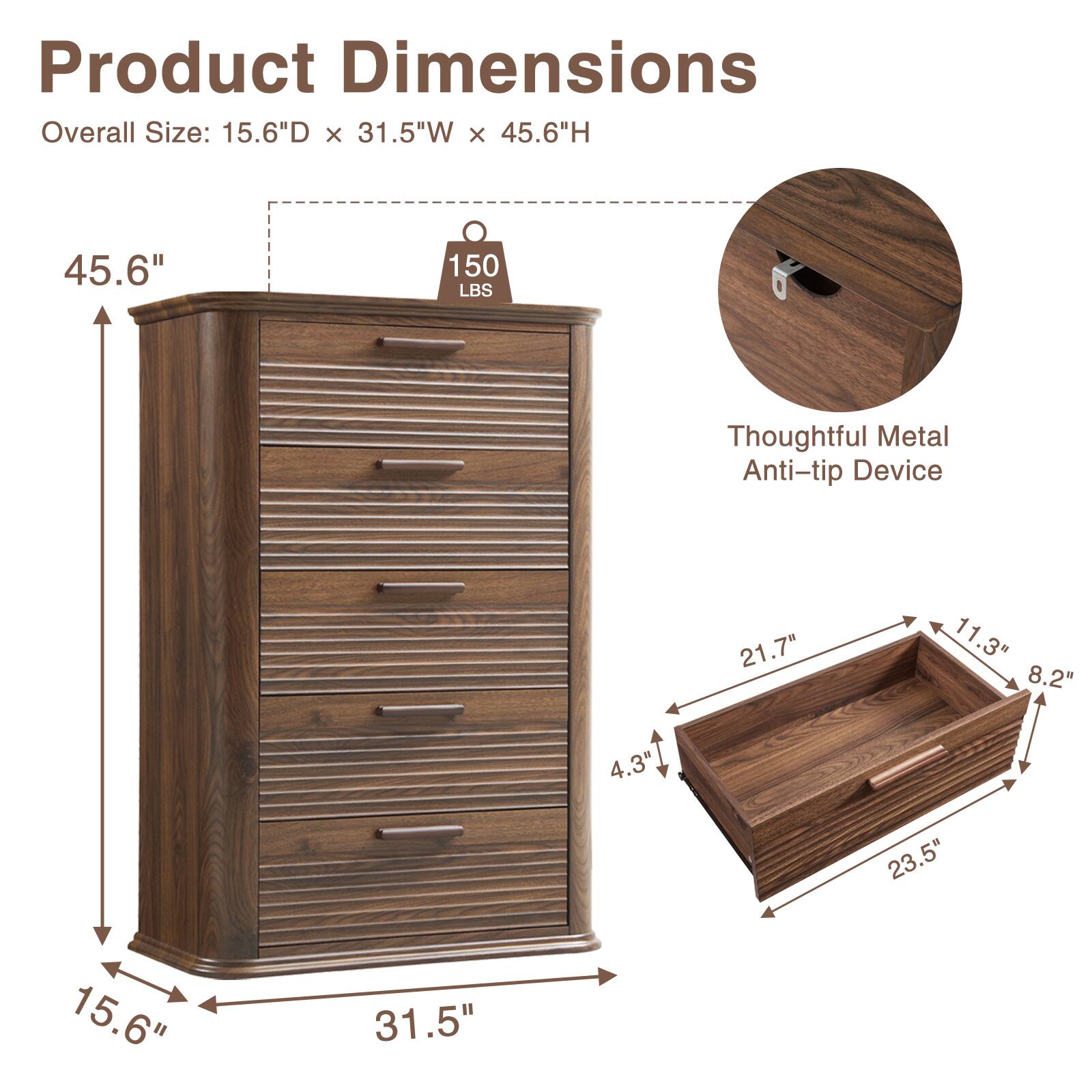 Product Dimensions  
Overall Size: 15.6"D x 31.5"W x 45.6"H  
45.6"  
150 LBS  
Thoughtful Metal Anti-tip Device  
21.7"  
11.3"  
8.2"  
4.3"  
23.5"  
15.6"  
31.5"
