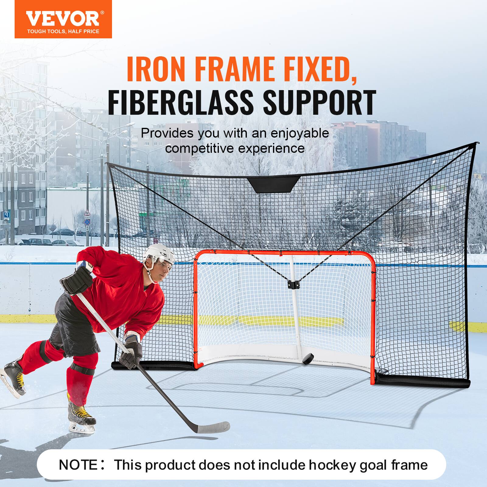 VEVOR  
TOUGH TOOLS, HALF PRICE  

IRON FRAME FIXED,  
FIBERGLASS SUPPORT  

Provides you with an enjoyable competitive experience  

NOTE: This product does not include hockey goal frame