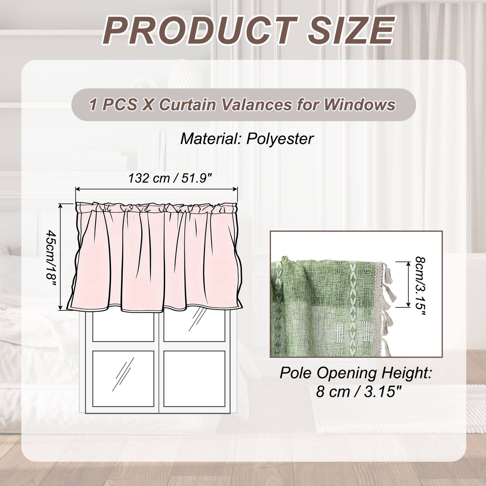 PRODUCT SIZE

1 PCS X Curtain Valances for Windows

Material: Polyester

132 cm / 51.9"  
45 cm / 18"  
8 cm / 3.15"  

Pole Opening Height:  
8 cm / 3.15"