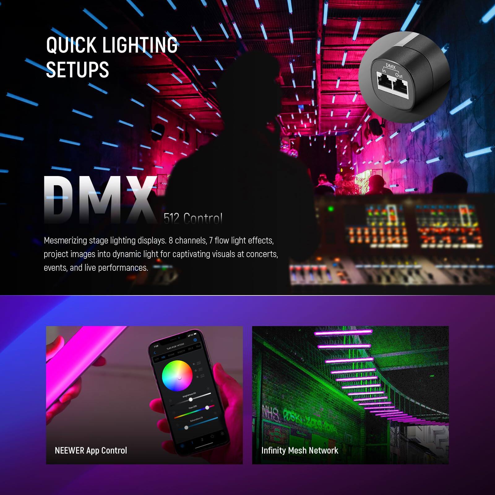 QUICK LIGHTING SETUPS

DMX 512 Control

Mesmerizing stage lighting displays. 8 channels, 7 flow light effects, project images into dynamic light for captivating visuals at concerts, events, and live performances.

- NEEWER App Control
- Infinity Mesh Network