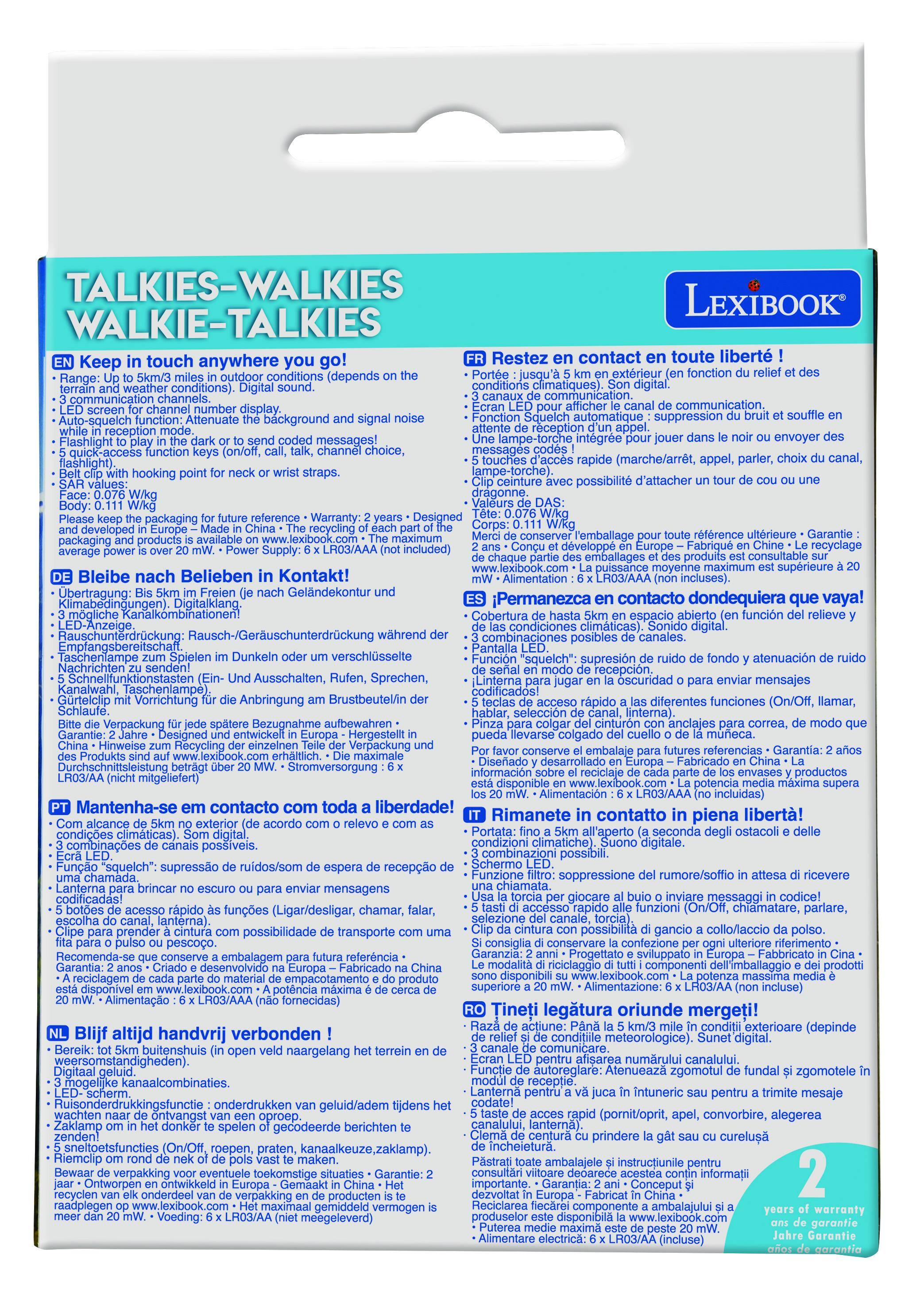 **TALKIES-WALKIES  
WALKIE-TALKIES**

**EN** Keep in touch anywhere you go!  
- Range: Up to 5km/3 miles in outdoor conditions (depends on the weather conditions).  
- Digital sound.  
- 3 communication channels.  
- LED screen for channel number display.  
- Auto-squelch function: Attenuate the background and signal noise.  
- Flashlight to play in the dark or to send coded messages!  
- Quick-access function keys (on/off, call, talk, channel choice, flashlight).  
- Clip with hooking point for neck or wrist straps.  
- Face: 0.076 W/kg  
- Body: 0.111 W/kg  
- Please keep the packaging for future reference.  
- Warranty: 2 years  
- Designed and developed in Europe - Made in China.  
- Part of the packaging and products is made of recyclable material.  
- Power supply: 6 x LR03/AA (not included)  
- Maximum power: over 20 mW  

**FR** Restez en contact en toute liberté !  
- Portée : jusqu'à 5 km en extérieur (en fonction
