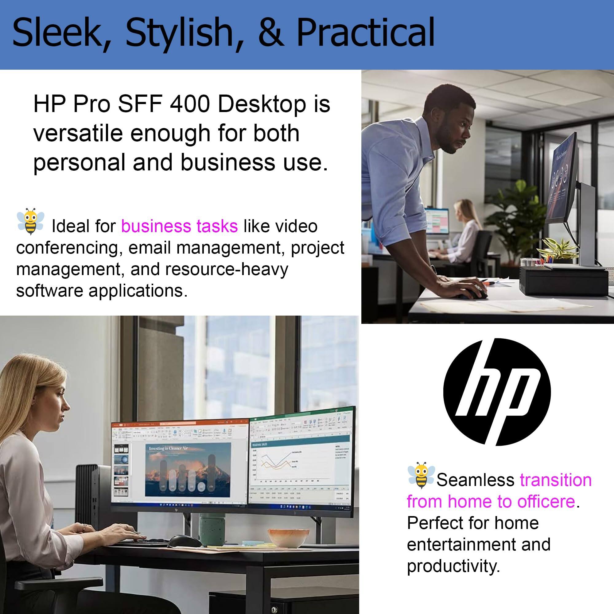 Sleek, Stylish, & Practical

HP Pro SFF 400 Desktop is versatile enough for both personal and business use.

Ideal for business tasks like video conferencing, email management, project management, and resource-heavy software applications.

Seamless transition from home to office. Perfect for home entertainment and productivity.