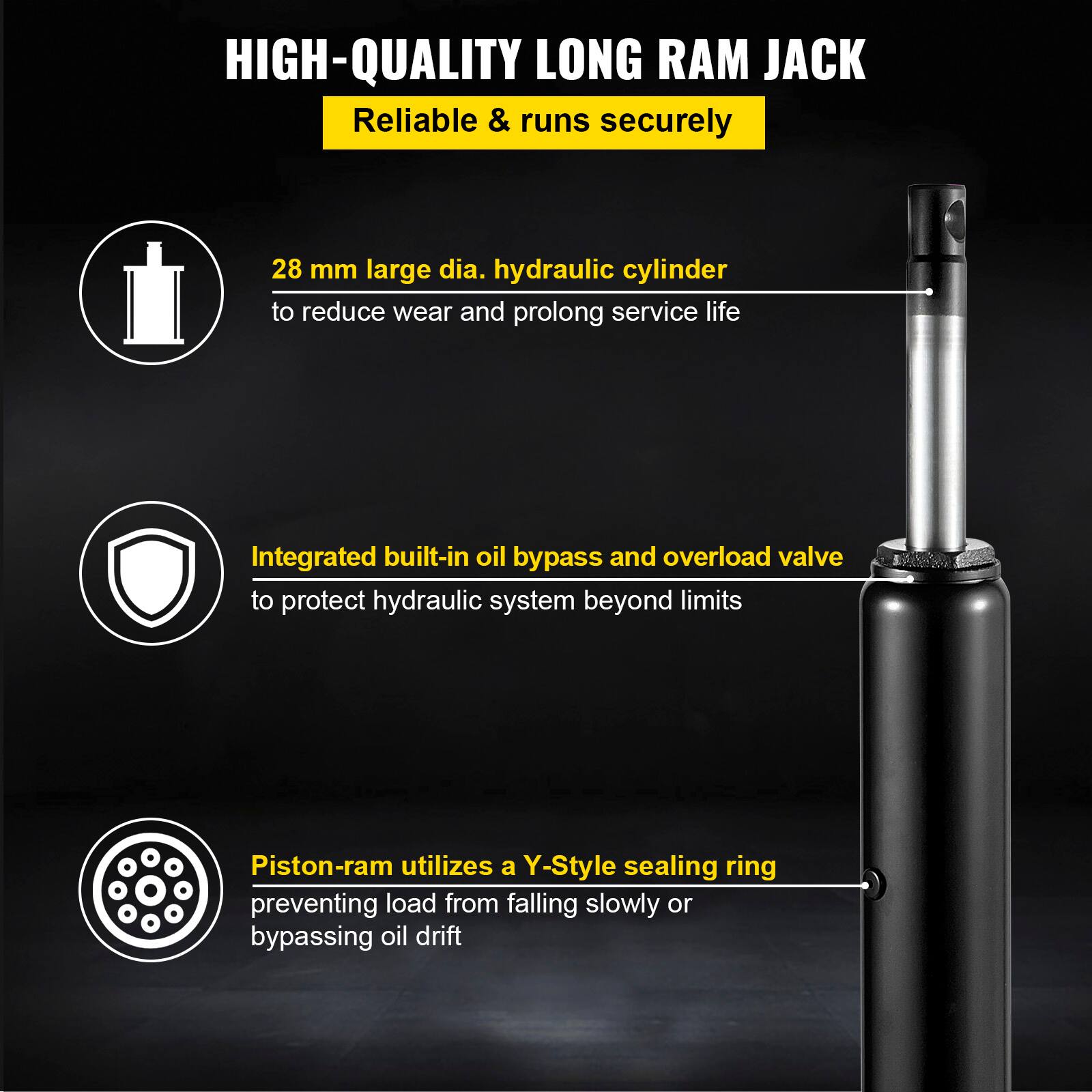 HIGH-QUALITY LONG RAM JACK  
Reliable & runs securely  

28 mm large dia. hydraulic cylinder to reduce wear and prolong service life  

Integrated built-in oil bypass and overload valve to protect hydraulic system beyond limits  

Piston-ram utilizes a Y-Style sealing ring preventing load from falling slowly or bypassing oil drift