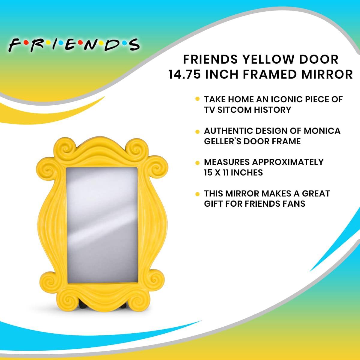 FRIENDS YELLOW DOOR 14.75 INCH FRAMED MIRROR

- TAKE HOME AN ICONIC PIECE OF TV SITCOM HISTORY
- AUTHENTIC DESIGN OF MONICA GELLER'S DOOR FRAME
- MEASURES APPROXIMATELY 15 X 11 INCHES
- THIS MIRROR MAKES A GREAT GIFT FOR FRIENDS FANS