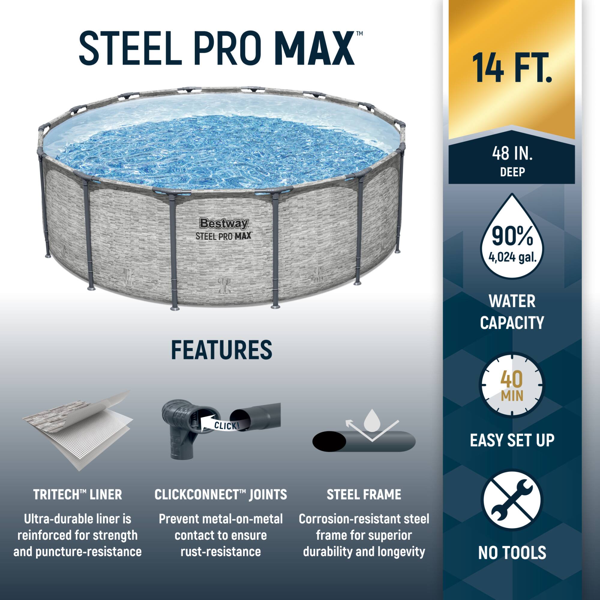 **STEEL PRO MAX**

**14 FT. 48 IN. DEEP**

**90% 4,024 gal. WATER CAPACITY**

**FEATURES**

- **TRITECH™ LINER**  
  Ultra-durable liner is reinforced for strength and puncture-resistance

- **CLICKCONNECT™ JOINTS**  
  Prevent metal-on-metal contact to ensure rust-resistance

- **STEEL FRAME**  
  Corrosion-resistant steel frame for superior durability and longevity

**EASY SET UP**  
40 MIN

**NO TOOLS**