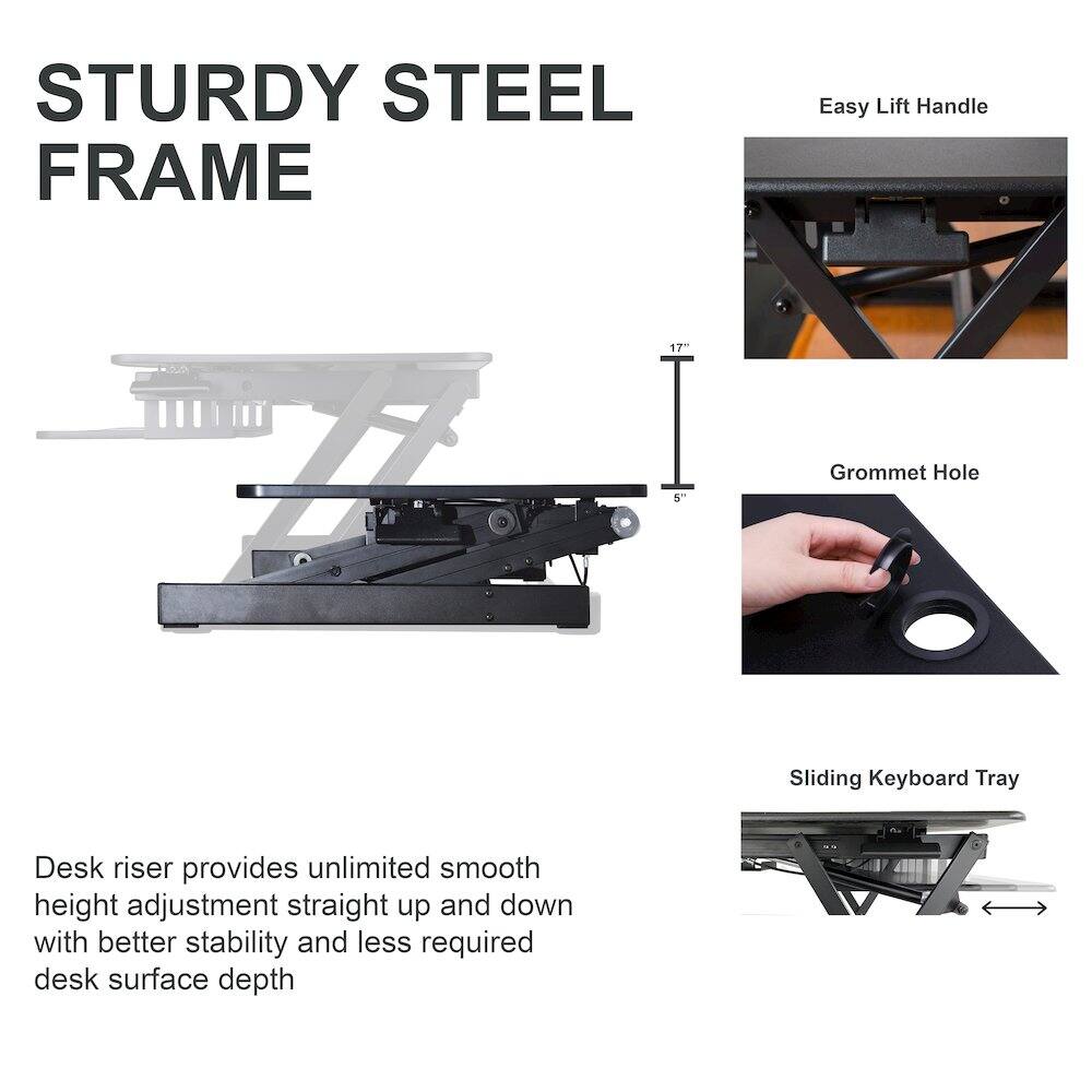 STURDY STEEL FRAME

Easy Lift Handle

Grommet Hole

Sliding Keyboard Tray

Desk riser provides unlimited smooth height adjustment straight up and down with better stability and less required desk surface depth