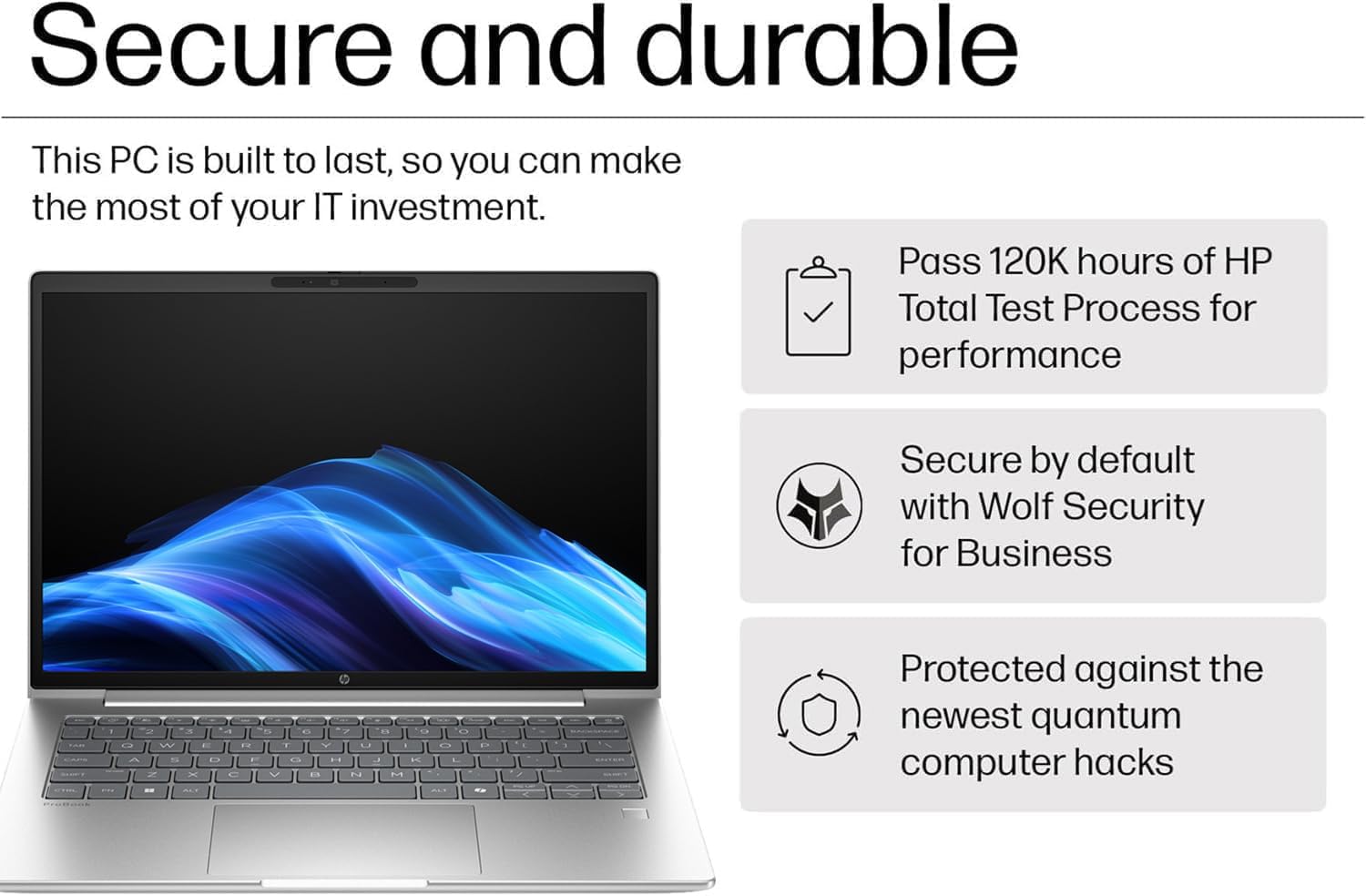 Secure and durable

This PC is built to last, so you can make the most of your IT investment.

- Pass 120K hours of HP Total Test Process for performance
- Secure by default with Wolf Security for Business
- Protected against the newest quantum computer hacks