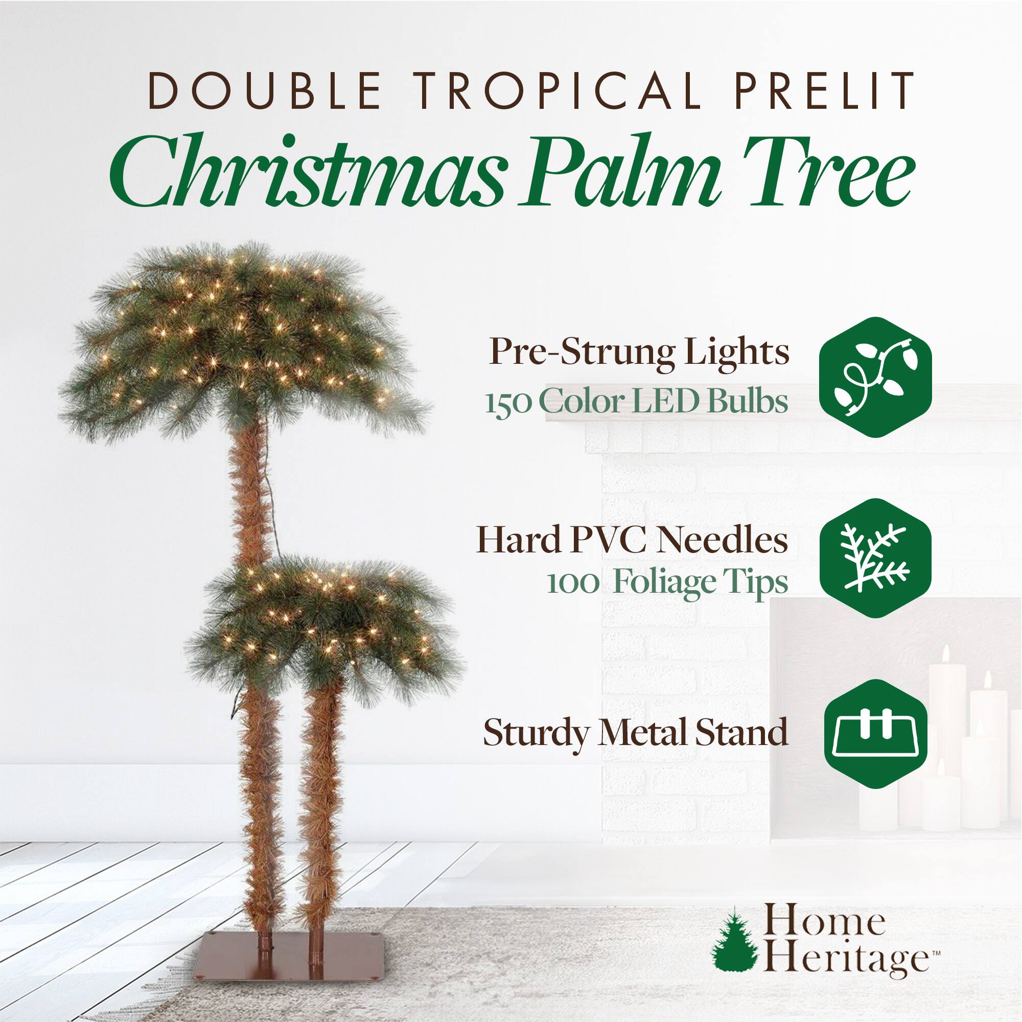 DOUBLE TROPICAL PRELIT  
Christmas Palm Tree  

- Pre-Strung Lights  
  150 Color LED Bulbs  

- Hard PVC Needles  
  100 Foliage Tips  

- Sturdy Metal Stand  

Home Heritage™