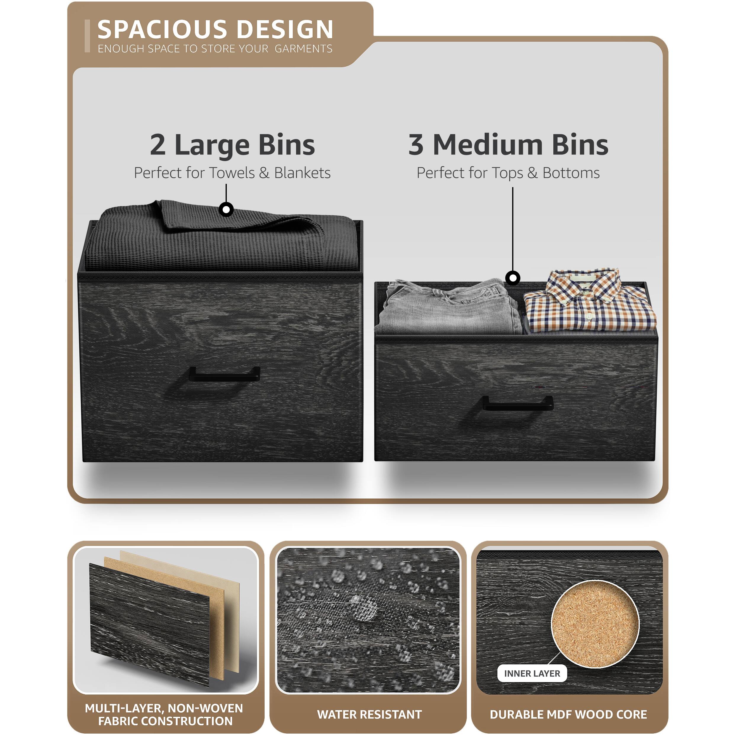 SPACIOUS DESIGN  
ENOUGH SPACE TO STORE YOUR GARMENTS  

2 Large Bins  
Perfect for Towels & Blankets  

3 Medium Bins  
Perfect for Tops & Bottoms  

MULTI-LAYER, NON-WOVEN FABRIC CONSTRUCTION  
WATER RESISTANT  
DURABLE MDF WOOD CORE