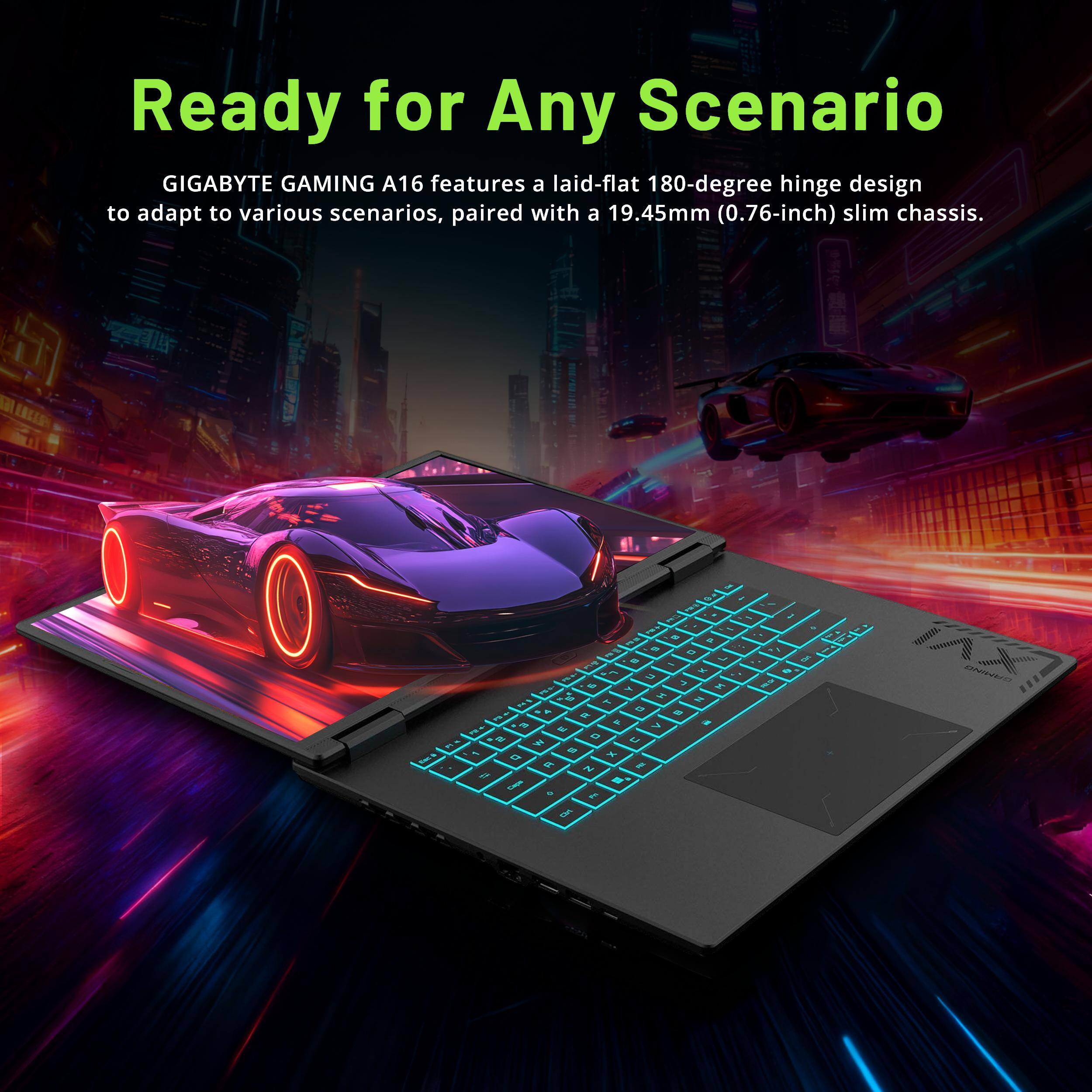 Ready for Any Scenario

GIGABYTE GAMING A16 features a laid-flat 180-degree hinge design to adapt to various scenarios, paired with a 19.45mm (0.76-inch) slim chassis.