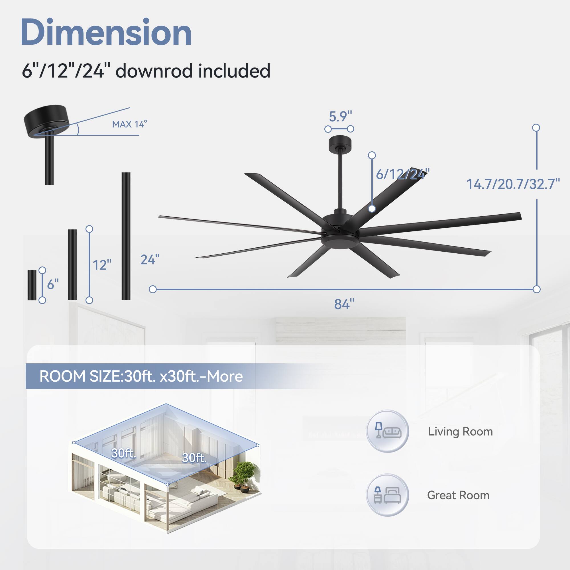 Dimension: 6"/12"/24" downrod included
MAX 14
5.9"
6/12/24
14.7/20.7/32.7"
6"
12"
24"
84"
ROOM SIZE: 30ft. x30ft.-More
30ft
30ft.
Living Room
Great Room