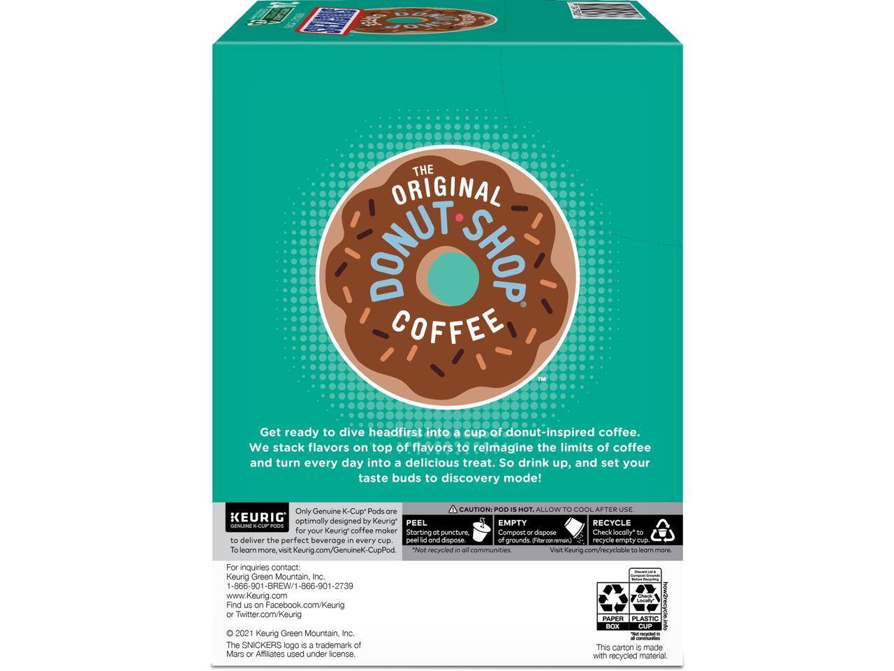 THE ORIGINAL DONUT SHOP COFFEE™

Get ready to dive headfirst into a cup of donut-inspired coffee. We stack flavors on top of flavors to reimagine the limits of coffee and turn every day into a delicious treat. So drink up, and set your taste buds to discovery mode!

Only Genuine K-Cup Pods are optimally designed by Keurig® for your Keurig® coffee maker. To learn more, visit Keurig.com/GenuineK-CupPod.

CAUTION: POD IS HOT. ALLOW TO COOL AFTER USE. PEEL EMPTY RECYCLE.

KEURIG
GENUINE K-CUP PODS

For inquiries contact: Keurig Green Mountain, Inc.
1-866-901-BREW/1-866-901-2739
www.Keurig.com
Find us on Facebook.com/Keurig or Twitter.com/Keurig

*Not recycled in all communities. Visit Keurig.com/recycle to learn more.

© 2021 Keurig Green Mountain, Inc. - The SNICKERS logo is a trademark of Mars or Affiliates used under license.

PAPER PLASTIC BOX C