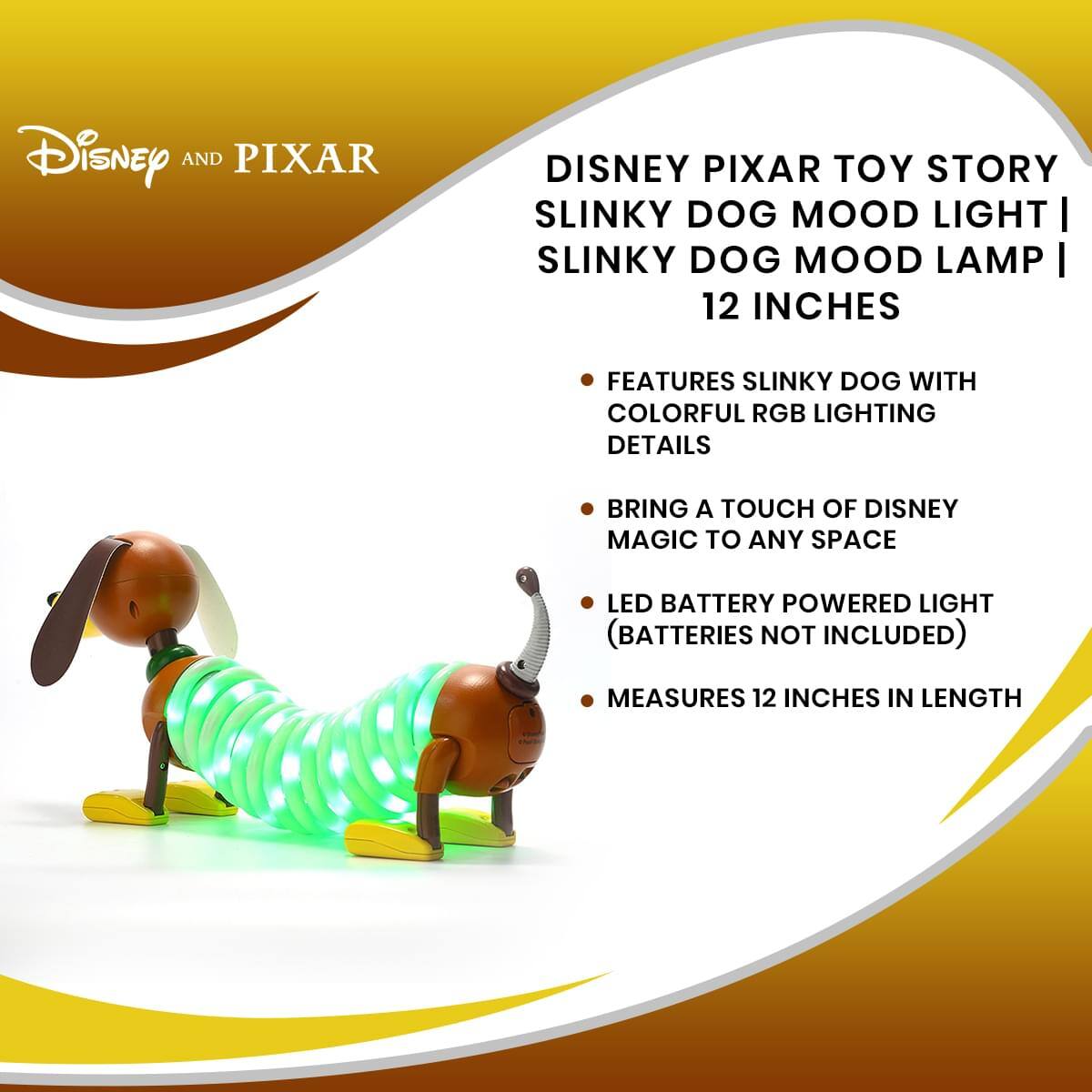 Disney and Pixar  
Disney Pixar Toy Story Slinky Dog Mood Light | Slinky Dog Mood Lamp | 12 Inches  

- Features Slinky Dog with colorful RGB lighting details  
- Bring a touch of Disney magic to any space  
- LED battery-powered light (batteries not included)  
- Measures 12 inches in length