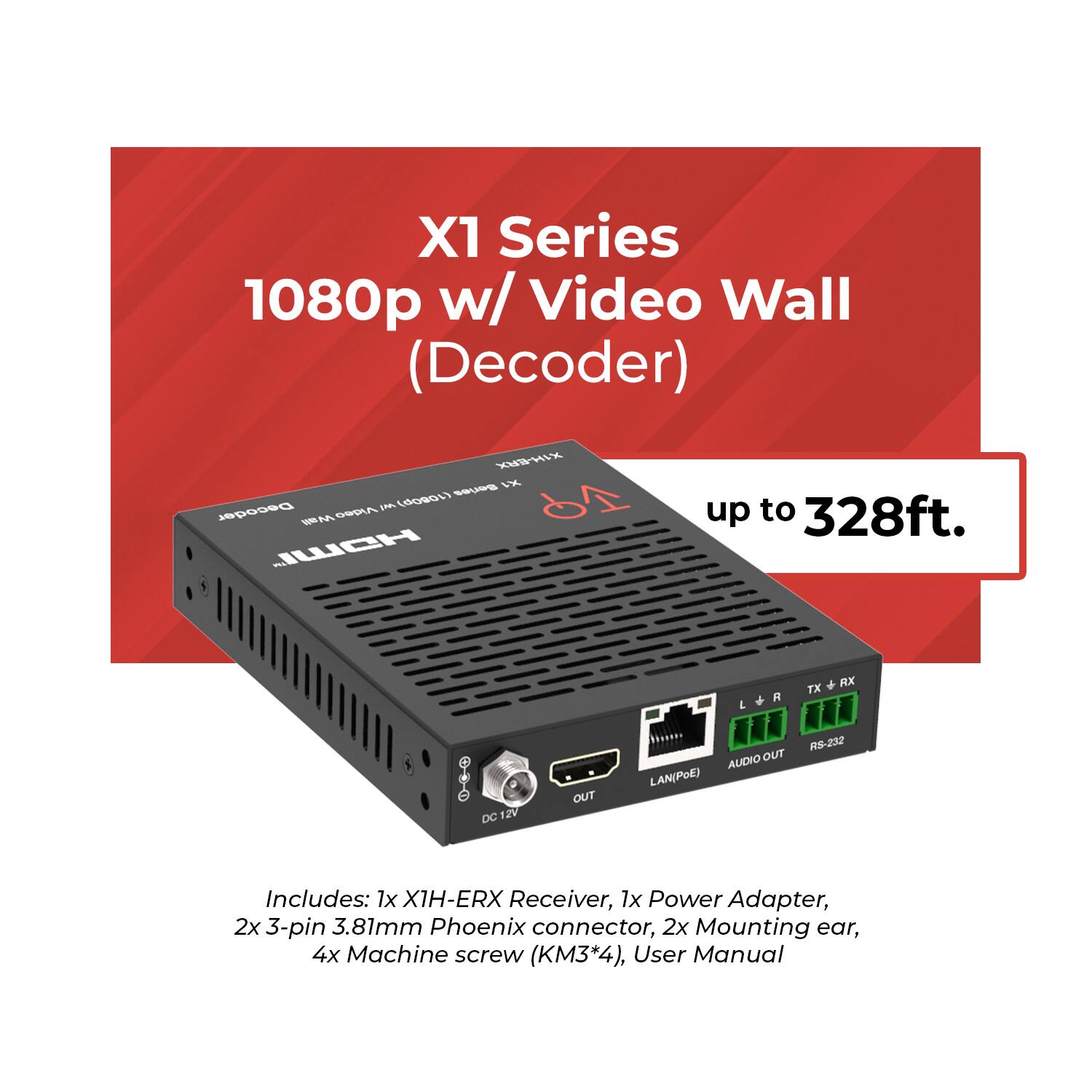 X1 Series 1080p w/ Video Wall (Decoder)  
up to 328ft.

Includes:  
1x X1H-ERX Receiver,  
1x Power Adapter,  
2x 3-pin 3.81mm Phoenix connector,  
2x Mounting ear,  
4x Machine screw (KM3*4),  
User Manual