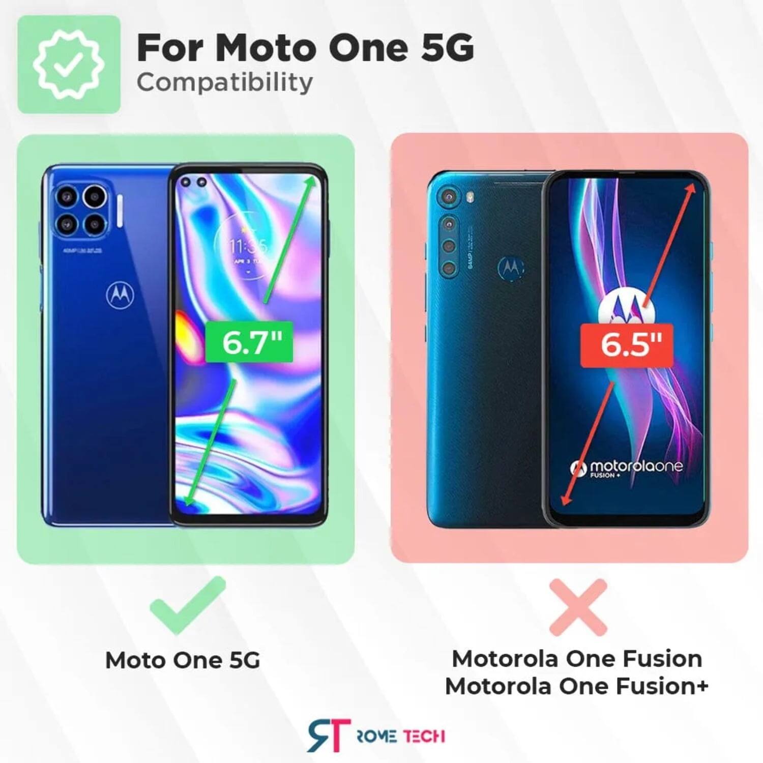 For Moto One 5G Compatibility  
AA 11:36 M  
6.7" 6.5"  
motorolaone  
FUSION  
Moto One 5G  
X Motorola One Fusion  
Motorola One Fusion+  
ROME TECH