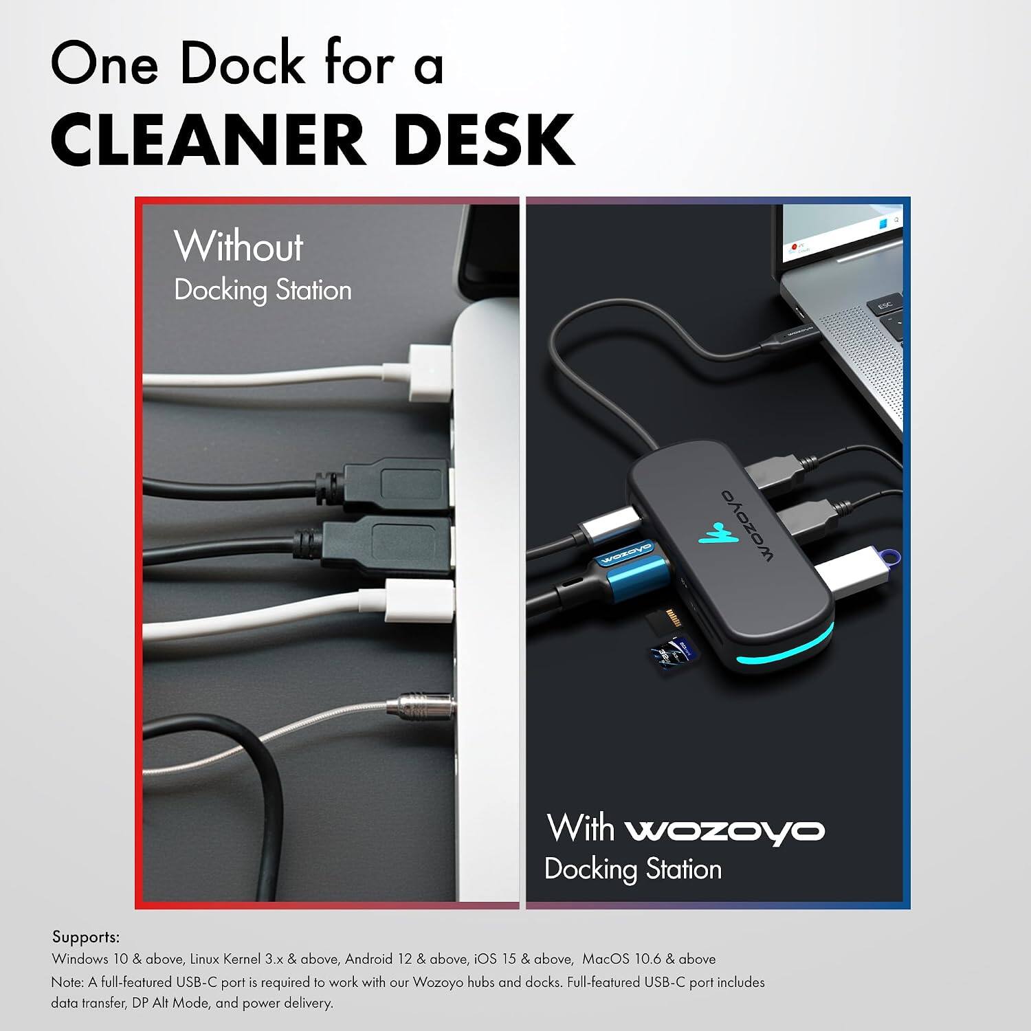 One Dock for a CLEANER DESK

Without Docking Station

With wozoyo Docking Station

Supports: Windows 10 & above, Linux Kernel 3.x & above, Android 12 & above, iOS 15 & above, MacOS 10.6 & above

Note: A full-featured USB-C port is required to work with our Wozoyo hubs and docks. Full-featured USB-C port includes data transfer, DP Alt Mode, and power delivery.