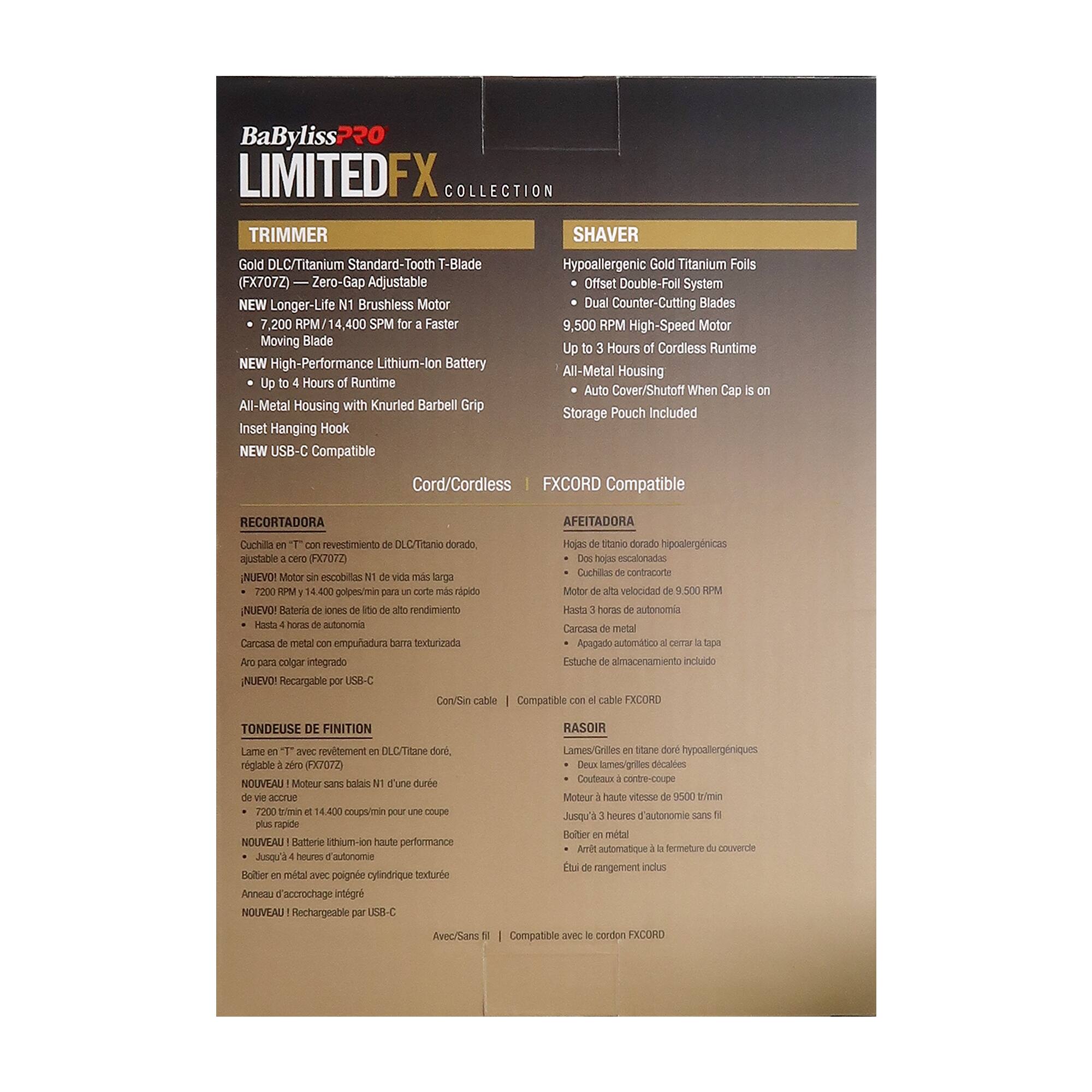 BaByliss 220 LIMITED FX COLLECTION TRIMMER SHAVER

Gold DLC/Titanium Standard-Tooth T-Blade Hypoallergenic Gold Titanium Foils (FX707Z)

- Zero-Gap Adjustable Offset Double-Foil System
- NEW Longer-Life N1 Brushless Motor
- Dual Counter-Cutting Blades
- 7,200 RPM/14,400 SPM for a Faster Moving Blade
- NEW High-Performance Lithium-Ion Battery
- Up to 4 Hours of Runtime
- All-Metal Housing with Knurled Barbell Grip
- Inset Hanging Hook
- NEW USB-C Compatible
- FXCORD Compatible

Cord/Cordless

RECORTEADORA

- Cuchilla revestida de DLC/Titanio dorado
- Hojas estandarizadas ajustables a cero (FX707Z)
- Motor escobillas N1 de larga vida
- 7,200 golpes/min para un corte rápido
- Batería de iones de litio de alto rendimiento
- Hasta 4 horas de autonomía
- Carcasa de metal con empuñ
