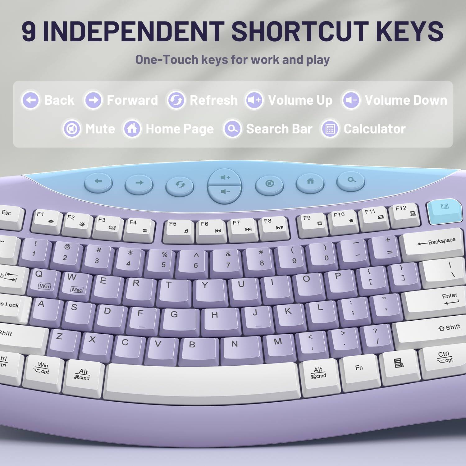 9 INDEPENDENT SHORTCUT KEYS  
One-Touch keys for work and play

Back  
Forward  
Refresh  
Volume Up  
Volume Down  
Mute  
Home Page  
Search Bar  
Calculator

Esc  
F1 F2 F3 F4 F5 F6 F7 F8 F9 F10 F11 F12  
1 2 3 4 5 6 7 8 9 0  
Q W E R T Y U I O P  
A S D F G H J K L  
Z X C V B N M  
Shift  
Ctrl  
Win opt Alt %cmd  
Backspace  
Enter  
Shift  
Ctrl  
Alt Fn %cmd