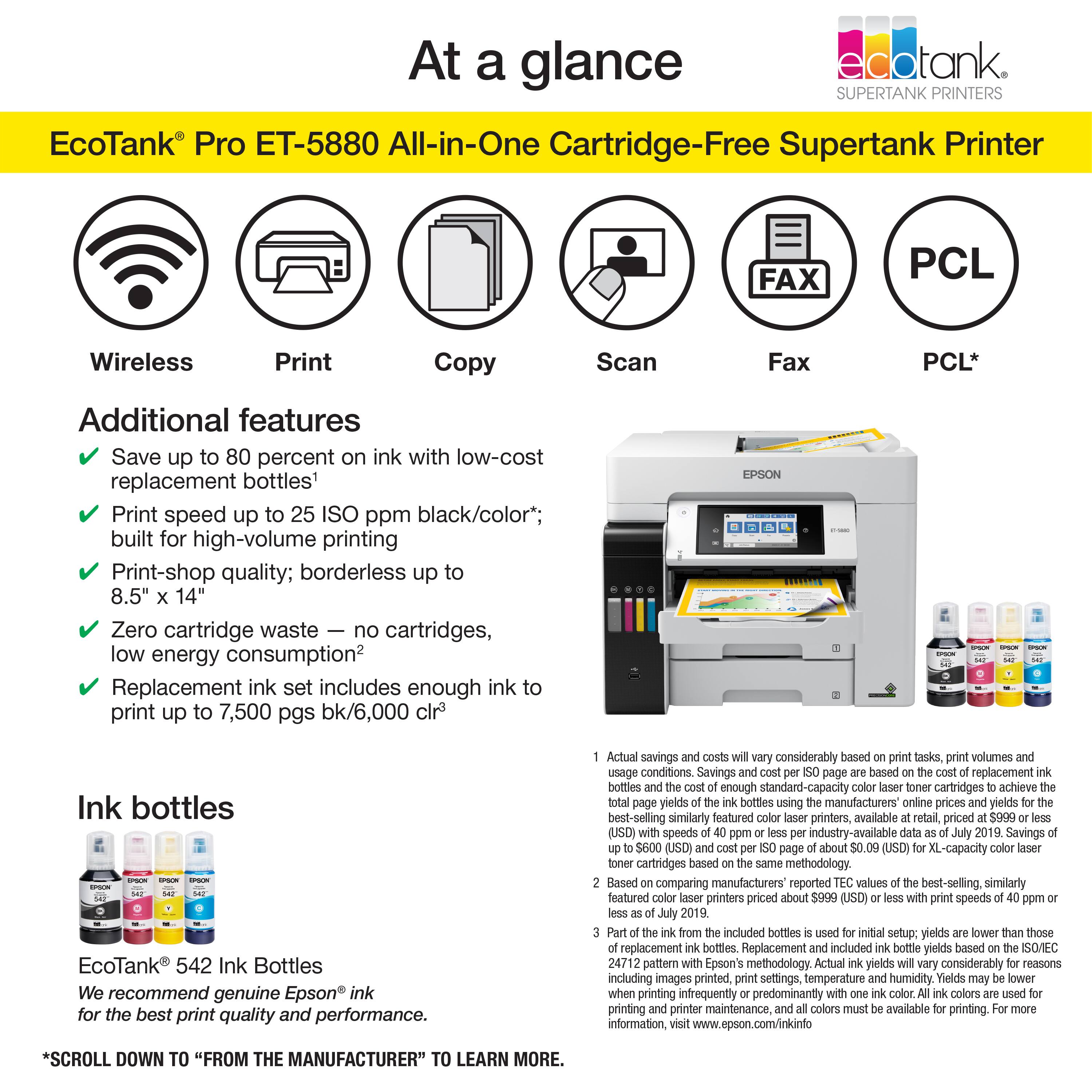 At a glance, EcoTank Pro ET-5880 All-in-One Cartridge-Free Supertank Printer. FAX PCL Wireless Print Copy Scan Fax PCL. Additional features: Save up to 80 percent on ink with low-cost replacement bottles. Print speed up to 25 ISO ppm black/color; built for high-volume printing. Print-shop quality; borderless up to 8.5" 14". Zero cartridge waste, no cartridges, low energy consumption. Replacement ink set includes enough ink to print up to 7,500 pgs bk/6,000 clr. EPSON Ink bottles EcoTank 542 Ink Bottles. We recommend genuine Epson ink for the best print quality and performance. Actual savings considerably based on tasks, print volumes, and usage conditions. Savings from replacement bottles are enough standard-capacity cartridges to achieve yields. Savings compared to similarly featured printers available at retail, priced (USD) in 2019. Savings of $600 (USD) about (USD) compared to XL-capacity cartridges.