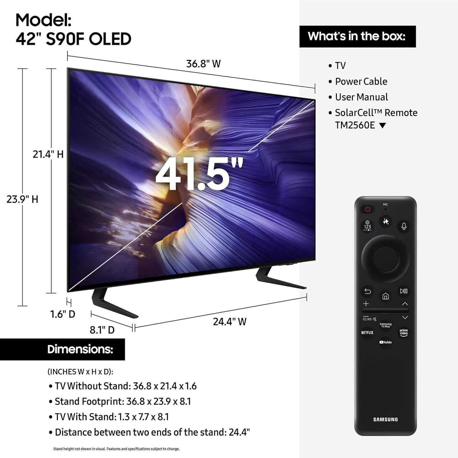 Model: 42" S90F OLED

What's in the box:
- TV
- Power Cable
- User Manual
- SolarCell™ Remote TM2560E

Dimensions: (INCHES W x H x D)
- TV Without Stand: 36.8 x 21.4 x 1.6
- Stand Footprint: 36.8 x 23.9 x 8.1
- TV With Stand: 1.3 x 7.7 x 8.1
- Distance between two ends of the stand: 24.4"

Stand height not shown in visual. Features and specifications subject to change.