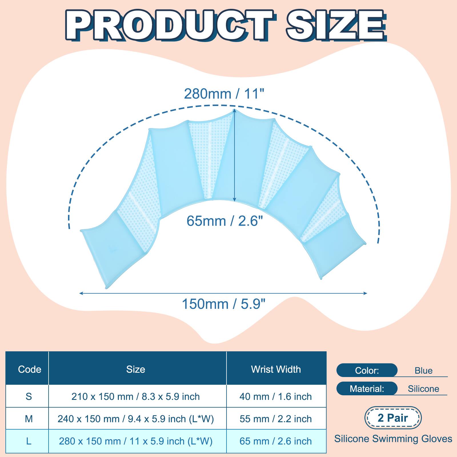 PRODUCT SIZE

280mm / 11"  
65mm / 2.6"  
150mm / 5.9"  

Code | Size | Wrist Width  
---|---|---  
S | 210 x 150 mm / 8.3 x 5.9 inch | 40 mm / 1.6 inch  
M | 240 x 150 mm / 9.4 x 5.9 inch (L*W) | 55 mm / 2.2 inch  
L | 280 x 150 mm / 11 x 5.9 inch (L*W) | 65 mm / 2.6 inch  

Color: Blue  
Material: Silicone  

2 Pair  
Silicone Swimming Gloves
