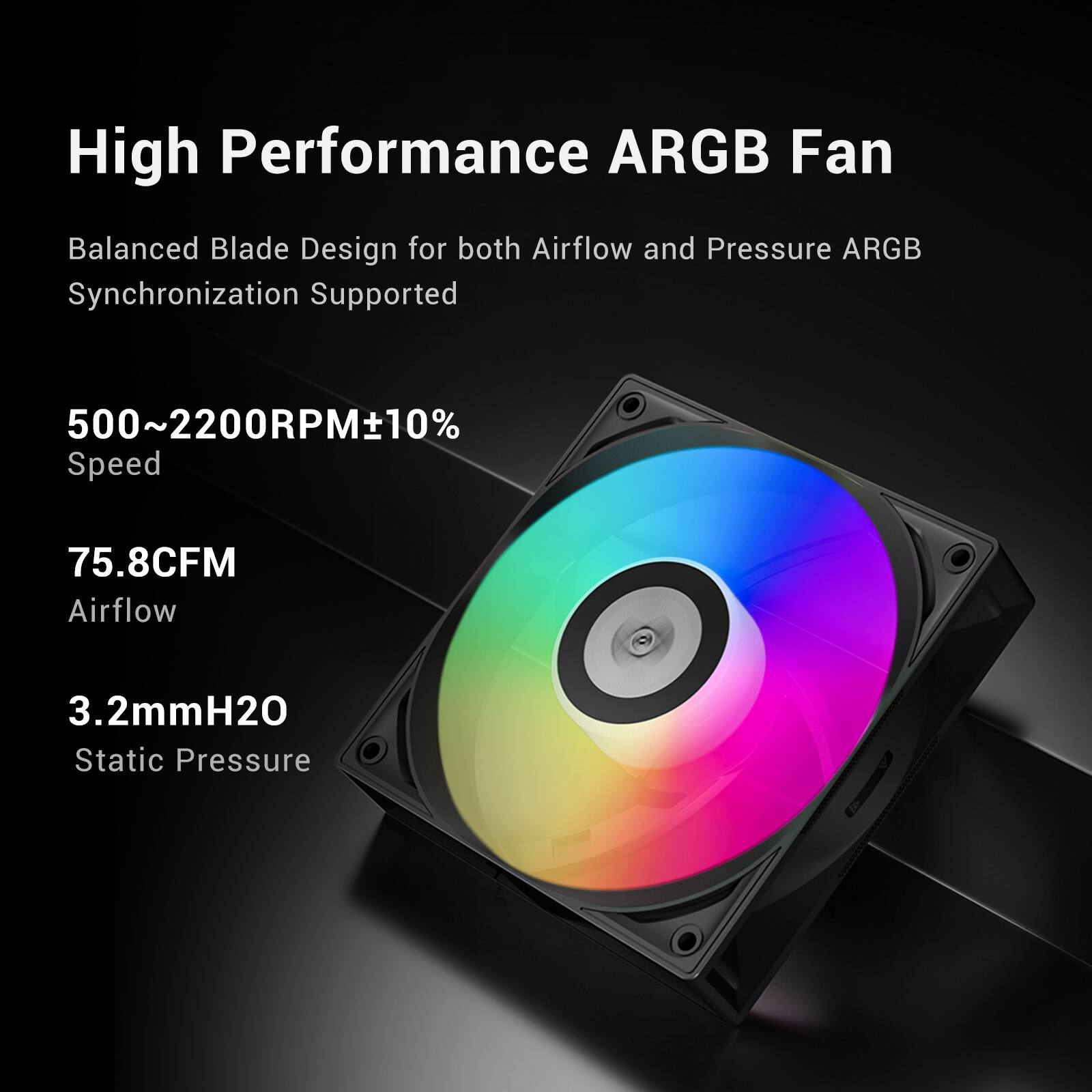 High Performance ARGB Fan

Balanced Blade Design for both Airflow and Pressure ARGB Synchronization Supported

500~2200RPM±10% Speed

75.8CFM Airflow

3.2mmH2O Static Pressure