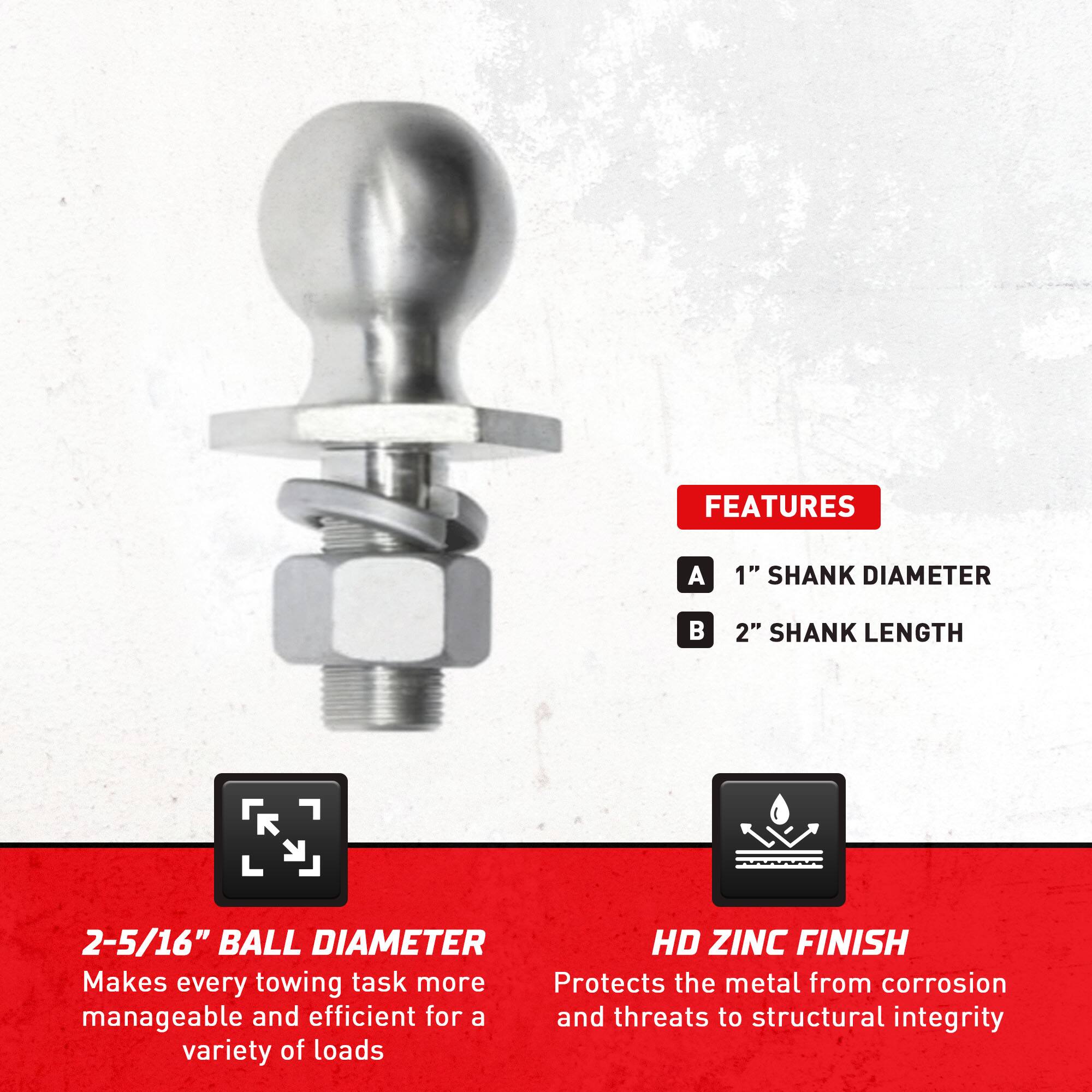 **FEATURES**

- **A** 1" SHANK DIAMETER
- **B** 2" SHANK LENGTH

**2-5/16" BALL DIAMETER**
Makes every towing task more manageable and efficient for a variety of loads

**HD ZINC FINISH**
Protects the metal from corrosion and threats to structural integrity