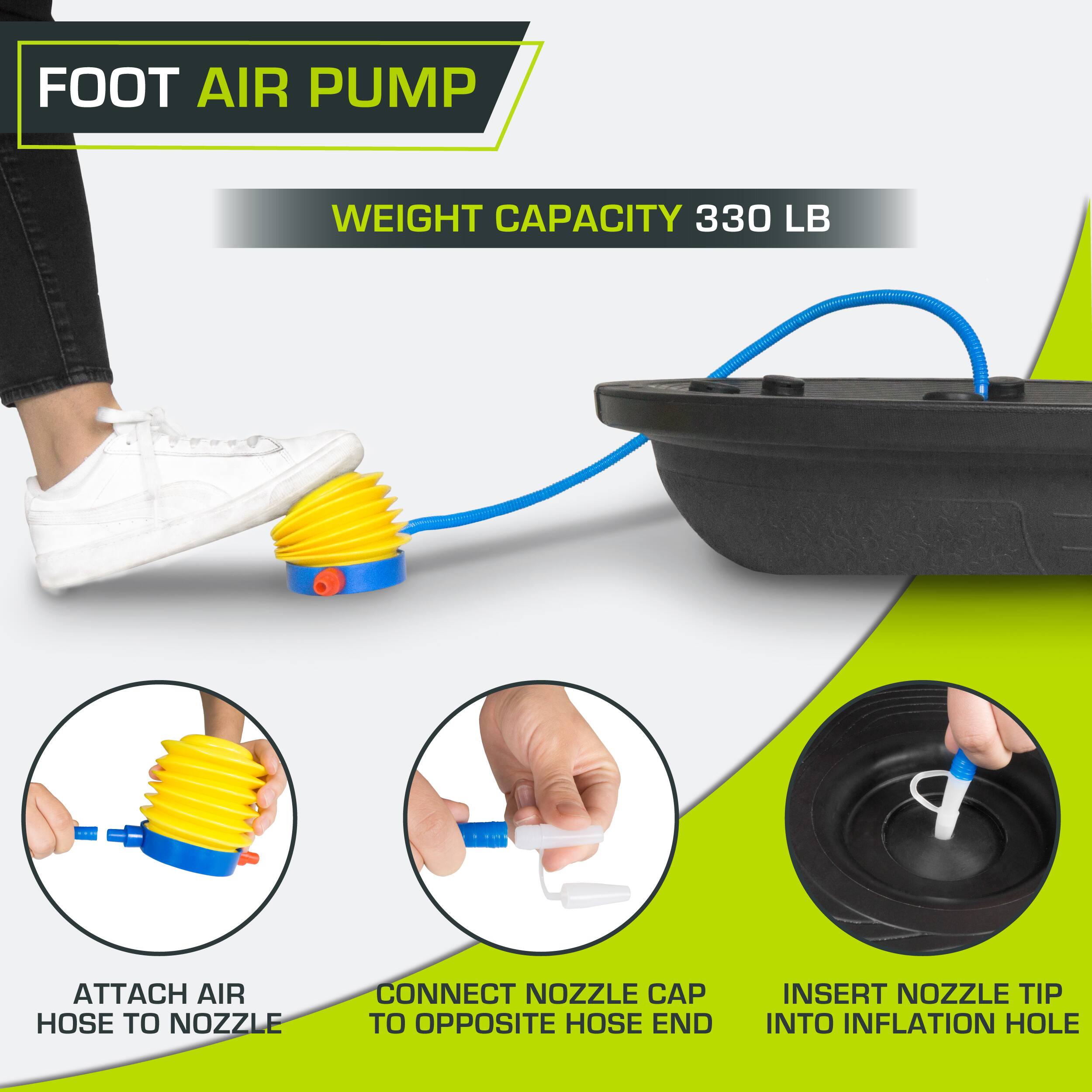FOOT AIR PUMP
WEIGHT CAPACITY 330 LB
ATTACH AIR HOSE TO NOZZLE
CONNECT NOZZLE CAP TO OPPOSITE HOSE END
INSERT NOZZLE TIP INTO INFLATION HOLE