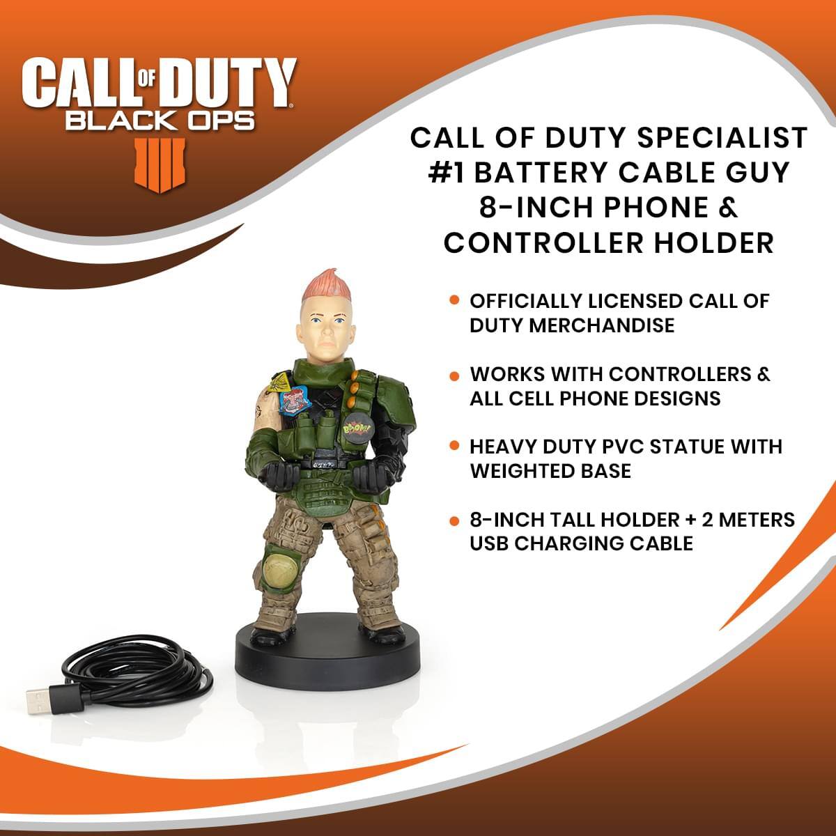 CALL OF DUTY BLACK OPS

CALL OF DUTY SPECIALIST #1 BATTERY CABLE GUY 8-INCH PHONE & CONTROLLER HOLDER

- OFFICIALLY LICENSED CALL OF DUTY MERCHANDISE
- WORKS WITH CONTROLLERS & ALL CELL PHONE DESIGNS
- HEAVY DUTY PVC STATUE WITH WEIGHTED BASE
- 8-INCH TALL HOLDER + 2 METERS USB CHARGING CABLE