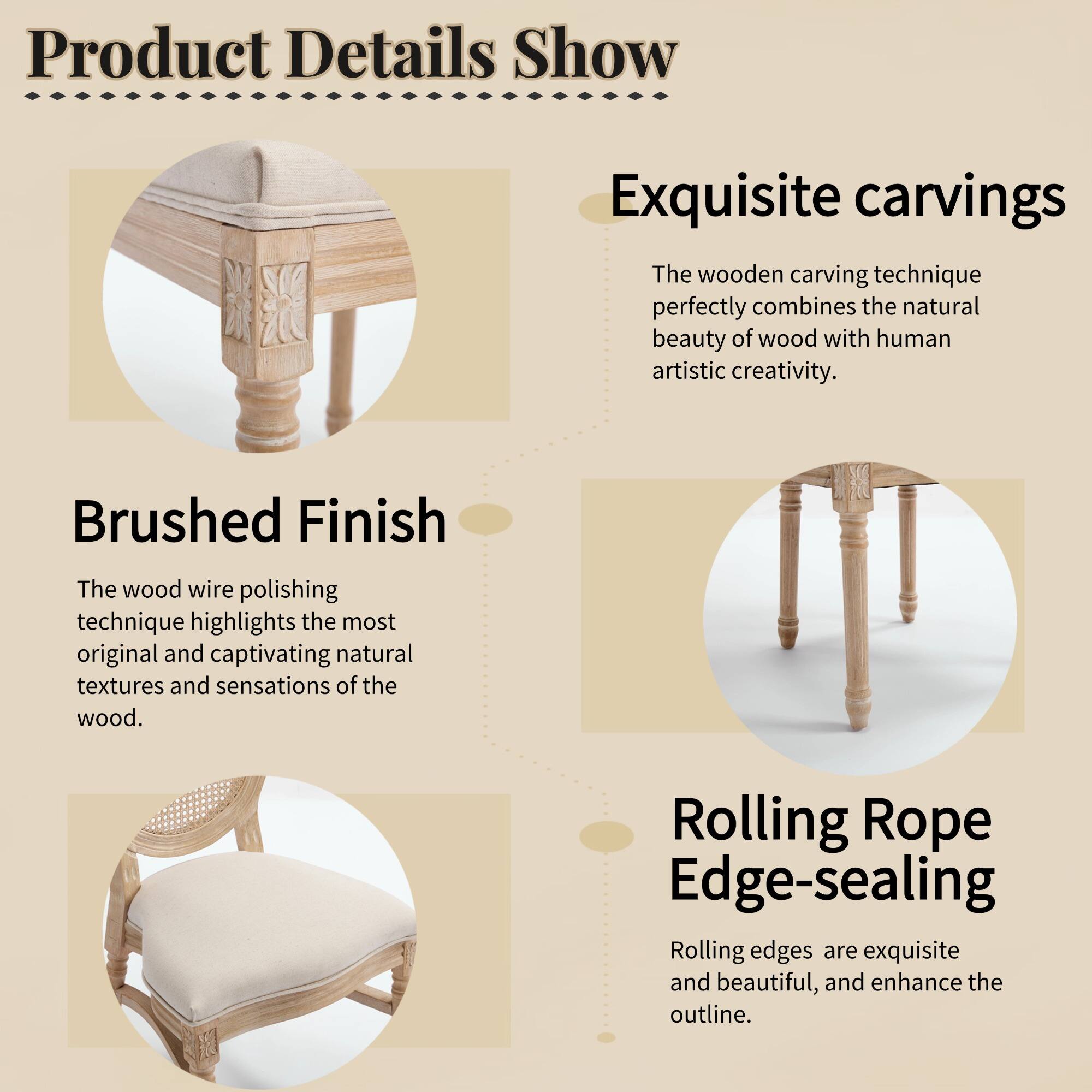 Product Details Show

Exquisite carvings  
The wooden carving technique perfectly combines the natural beauty of wood with human artistic creativity.

Brushed Finish  
The wood wire polishing technique highlights the most original and captivating natural textures and sensations of the wood.

Rolling Rope Edge-sealing  
Rolling edges are exquisite and beautiful, and enhance the outline.